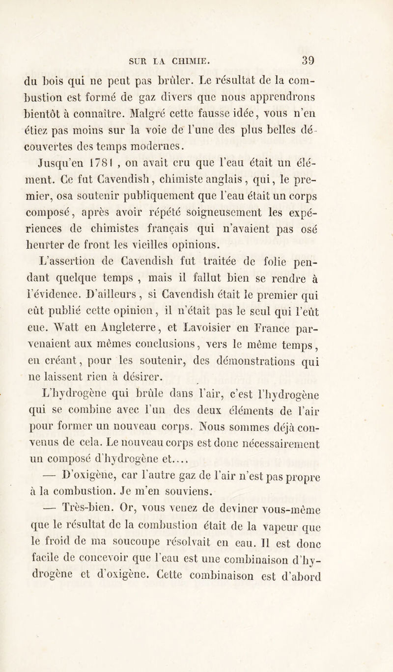 du Lois qui ne peut pas brûler. Le résultat de la com- bustion est formé de gaz divers que nous apprendrons bientôt à connaître. Malgré cette fausse idée, vous n’en étiez pas moins sur la voie de l’une des plus belles dé- couvertes des temps modernes. Jusqu’en 1781 , on avait cru que l’eau était un élé- ment. Ce fut Cavendish, chimiste anglais , qui, le pre- mier, osa soutenir publiquement que l’eau était un corps composé, après avoir répété soigneusement les expé- riences de chimistes français qui n’avaient pas osé heurter de front les vieilles opinions. L’assertion de Cavendish fut traitée de folie pen- dant quelque temps , mais il fallut bien se rendre à l’évidence. D’ailleurs , si Cavendish était le premier qui eût publié cette opinion, il n’était pas le seul qui l’eût eue. Watt en Angleterre, et Lavoisier en France par- venaient aux mêmes conclusions, vers le même temps, en créant, pour les soutenir, des démonstrations qui ne laissent rien à désirer. L’hydrogène qui brûle dans l’air, c’est l’hydrogène qui se combine avec l’un des deux éléments de l’air pour former un nouveau corps. Nous sommes déjà con- venus de cela. Le nouveau corps est donc nécessairement un composé d’hydrogène et — D’oxigène, car l’autre gaz de l’air n’est pas propre à la combustion. Je m’en souviens. — Très-bien. Or, vous venez de deviner vous-même que le résultat de la combustion était de la vapeur que le froid de ma soucoupe résolvait en eau. Il est donc facile de concevoir que l’eau est une combinaison d’hy- drogène et d’oxigène. Cette combinaison est d’abord