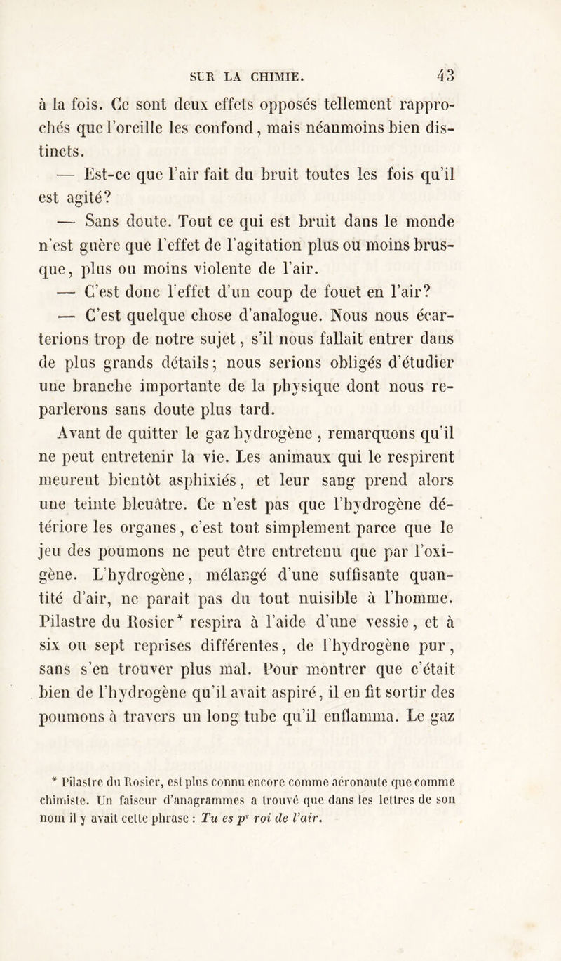 à la fois. Ce sont deux effets opposés tellement rappro- chés que l’oreille les confond, mais néanmoins bien dis- tincts. — Est-ce que l’air fait du bruit toutes les fois qu’il est agité? — Sans doute. Tout ce qui est bruit dans le monde n’est guère que l’effet de l’agitation plus ou moins brus- que, plus ou moins violente de l’air. — C’est donc 1 effet d’un coup de fouet en l’air? —■ C’est quelque chose d’analogue. Nous nous écar- terions trop de notre sujet, s’il nous fallait entrer dans de plus grands détails ; nous serions obligés d’étudier une branche importante de la physique dont nous re- parlerons sans doute plus tard. Avant de quitter le gaz hydrogène , remarquons qu’il ne peut entretenir la vie. Les animaux qui le respirent meurent bientôt asphixiés, et leur sang prend alors une teinte bleuâtre. Ce n’est pas que l’hydrogène dé- tériore les organes, c’est tout simplement parce que le jeu des poumons ne peut être entretenu que par l’oxi- gène. L hydrogène, mélangé d’une suffisante quan- tité d’air, ne paraît pas du tout nuisible à l’homme. Pilastre du Rosier * respira à l’aide d’une vessie, et à six ou sept reprises différentes, de l’hydrogène pur, sans s’en trouver plus mal. Pour montrer que c’était bien de l’hydrogène qu’il avait aspiré, il en fit sortir des poumons à travers un long tube qu’il enflamma. Le gaz * Pilastre du Rosier, est plus connu encore comme aêronaule que comme chimiste. Un faiseur d’anagrammes a trouvé que dans les lettres de son nom il y avait celte phrase : Tu es pv roi de l’air.