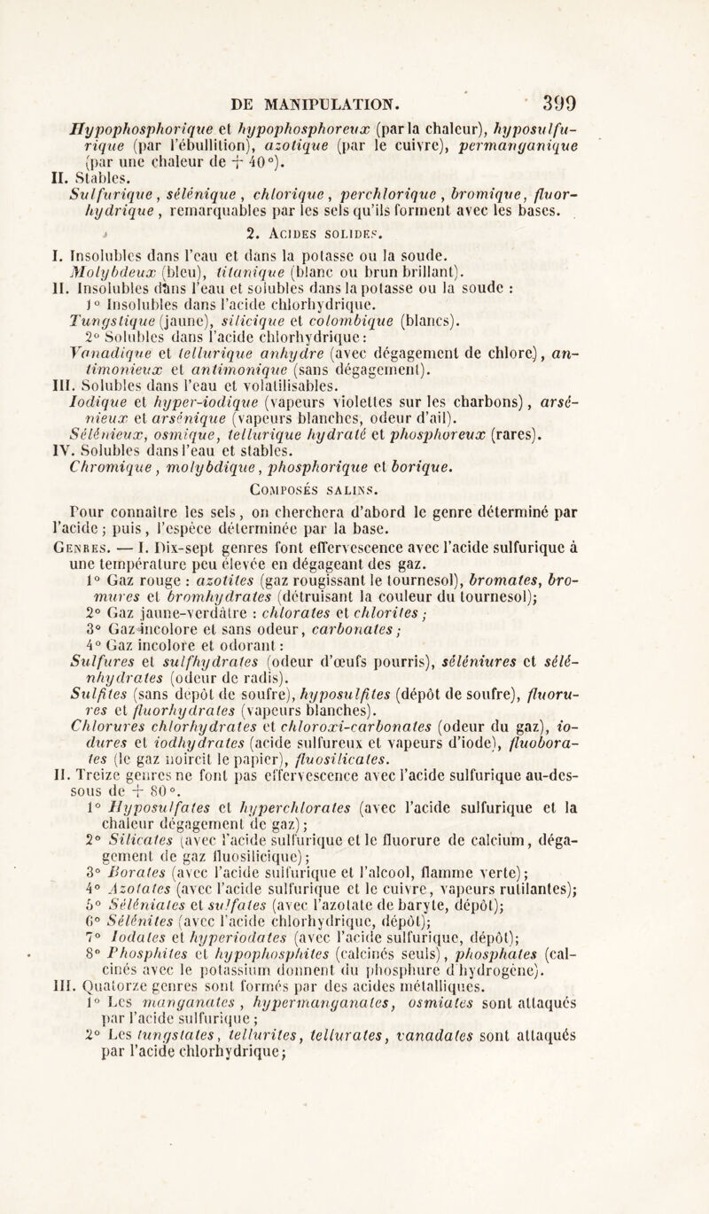 Hypopliosphorique et hypophosphoreux (parla chaleur), hyposulfu- rique (par l’ébullition), azotique (par le cuivre), permanganique (par une chaleur de -f- 40°). II. Stables. Sulfurique , sélénique , chlorique , perchloriquc , bromique, fluor- hydrique , remarquables par les sels qu’ils forment avec les bases. .# 2. Acides solides. I. Insolubles dans l’eau et dans la potasse ou la soude. Molybdeux (bleu), Monique (blanc ou brun brillant). II. Insolubles dtms l’eau et solubles dans la potasse ou la soude : J° Insolubles dans l’acide chlorhydrique. Tungslique (jaune), silicique et colombique (blancs). 2° Solubles dans l’acide chlorhydrique: Vanadique et tellurique anhydre (avec dégagement de chlore.), an- timonieux et antimonique (sans dégagement). III. Solubles dans l’eau et volalilisables. Iodique et hyper-iodique (vapeurs violettes sur les charbons), arsé- nieux et arsênique (vapeurs blanches, odeur d’ail). Sélénieux, osmique, tellurique hydraté et phosphoreux (rares). IV. Solubles dans l’eau et stables. Chromique , molybdique, phosphorique et borique. Composés salins. Pour connaître les sels, on cherchera d’abord le genre déterminé par l’acide ; puis, l’espèce déterminée par la base. Genres. — I. Dix-sept genres font effervescence avec l’acide sulfurique à une température peu élevée en dégageant des gaz. 1° Gaz rouge : azolites (gaz rougissant le tournesol), bromates, bro- mures et bromhydrates (détruisant la couleur du tournesol); 2° Gaz jaune-verdàtre : chlorates et chlorites ; 3° Gazmicolore et sans odeur, carbonates ; 4° Gaz incolore et odorant: Sulfures et sulfhydrates (odeur d’œufs pourris), séléniures et sèlé- nhydrates (odeur de radis). Sulfites (sans depot de soufre), hyposulfites (dépôt de soufre), fluoru- res et fluorhydrales (vapeurs blanches). Chlorures chlorhydrates et chloroxi-carbonates (odeur du gaz), io- dures et iodhydrates (acide sulfureux et vapeurs d’iode), fluobora- tes (le gaz noircit le papier), fluo silicate s. II. Treize genres ne font pas effervescence avec l’acide sulfurique au-des- sous de + 80°. 1° Ilyposulfates et hyperchlorales (avec l’acide sulfurique et la chaleur dégagement de gaz) ; 2° Silicates (avec l'acide sulfurique elle fluorure de calcium, déga- gement de gaz lluosilicique) ; 3° Borates (avec l’acide sulfurique et l’alcool, flamme verte); 4° Azotates (avec l’acide sulfurique et le cuivre, vapeurs rutilantes); 5° Séléniates cl sulfates (avec l’azotate de baryte, dépôt); (i° Sélénites (avec l’acide chlorhydrique, dépôt); 7° Iodales et hyperiodates (avec l’acide sulfurique, dépôt); 8° Phosphites et hypophosphiles (calcinés seuls), phosphates (cal- cinés avec le potassium donnent du phosphure d hydrogène). III. Quatorze genres sont formés par des acides métalliques. 1° Les manyanates , hypermanganates, osmiates sont attaqués par l’acide sulfurique ; 2° Les tunystaies, tellurites, tellurates, vanadates sont attaqués par l’acide chlorhydrique;