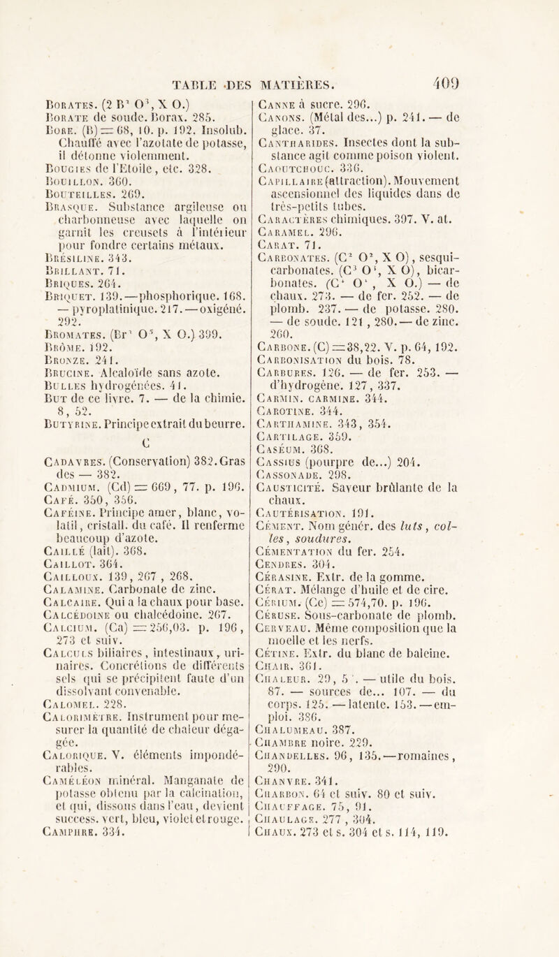 Borates. (2 B1 0\ X O.) Borate de soude. Borax. 285. Bore. (B) — 08, 10.}). 192. Insolub. Chauffé avec l’azotate de potasse, il détonne violemment. Bougies de l’Etoile, etc. 328. Bouillon. 3G0. Bouteilles. 2G9. Brasque. Substance argileuse ou charbonneuse avec laquelle on garnit les creusets à l’intéiieur pour fondre certains métaux. Bréslline. 34 3. Brillant. 71. Briques. 2G4. Briquet. 139. — phosphorique. 1G8. — pvroplaliniquc. 217. — oxigéné. 292.“ Rromates. (Br1 0% X O.) 399. Brôme. 3 92. Bronze. 241. Brucine. Alcaloïde sans azote. Bulles hydrogénées. 41. But de ce livre. 7. — de la chimie. 8, 52. Butyrine. Principe extrait du beurre. C Cadavres. (Conservation) 382.Gras cl g s ——- 38‘> Cadmium. (Cd) = 6G9, 77. p. 19G. Café. 350, 356. Caféine. Principe amer, blanc, vo- latil, cristall. du café. Il renferme beaucoup d’azote. Caillé (lait). 3G8. Caillot. 3G4. Cailloux. 139, 2G7 , 268. Calamine. Carbonate de zinc. Calcaire. Qui a la chaux pour base. Calcédoine ou chalcédoine. 2G7. Calcium. (Ca) =25G,03. p. 19G, 273 et suiv. Calculs biliaires, intestinaux, uri- naires. Concrétions de différents sels qui se précipitent faute d’un dissolvant con v en abl c. Calomel. 228. Calorimètre. Instrument pour me- surer la quantité de chaleur déga- gée. Calorique. Y. éléments impondé- rables. Caméléon minéral. Manganate de potasse obtenu par la calcination, cl qui, dissous dans l’eau, devient success. vert, bleu, violet et rouge. Camphre. 334. Canne à sucre. 296. Canons. (Métal des...) p. 241.— de glace. 37. Cantharides. Insectes dont la sub- stance agit comme poison violent. Caoutchouc. 33G. Capillaire (attraction). Mouvement ascensionnel des liquides dans de très-petits tubes. Caractères chimiques. 397. Y. at. Caramel. 29G. Carat. 71. Carbonates. (C2 O2, X O), sesqui- carbonates. (C3 0!, X O), bicar- bonates. (C1 O1 , X O.) — de chaux. 273. — de fer. 252. — de plomb. 237. — de potasse. 2S0. — de soude. 121 , 280.— de zinc. 2G0. Carbone. (C) =38,22. Y. p. G4, 192. Carbonisation du bois. 78. Carbures. 126. — de fer. 253. — d’hydrogène. 127, 337. Carmin, carminé. 344. Carotine. 344. Cartiiamine. 343, 354. Cartilage. 359. Caséum. 368. Cassius (pourpre de...) 204. Cassonade. 298. Causticité. Saveur brûlante de la chaux. Cautérisation. 191. Cément. Nom génér. des luis, col- les , soudures. Cémentation du fer. 254. Cendres. 304. Ckrasine. Extr. de la gomme. Gérât. Mélange d’huile et de cire. Cérium. (Ce) =574,70. p. 196. Céruse. Sous-carbonate de plomb. Cerveau. Même composition que la moelle et les nerfs. Cétine. Extr. du blanc de baleine. Chair, 361. Chaleur. 29, 5 '. —utile du bois. 87. — sources de... 107. — du corps. 125. —latente. 153.—em- ploi. 386. Chalumeau. 387. Chambre noire. 229. Chandelles. 96, 135.—romaines, 290. Chanvre. 341. Charbon. 64 et suiv. 80 et suiv. Chauffage. 75, 91. Ciiaulagr. 277 , 304. Chaux. 273 et s. 304 et s. 114, 119.