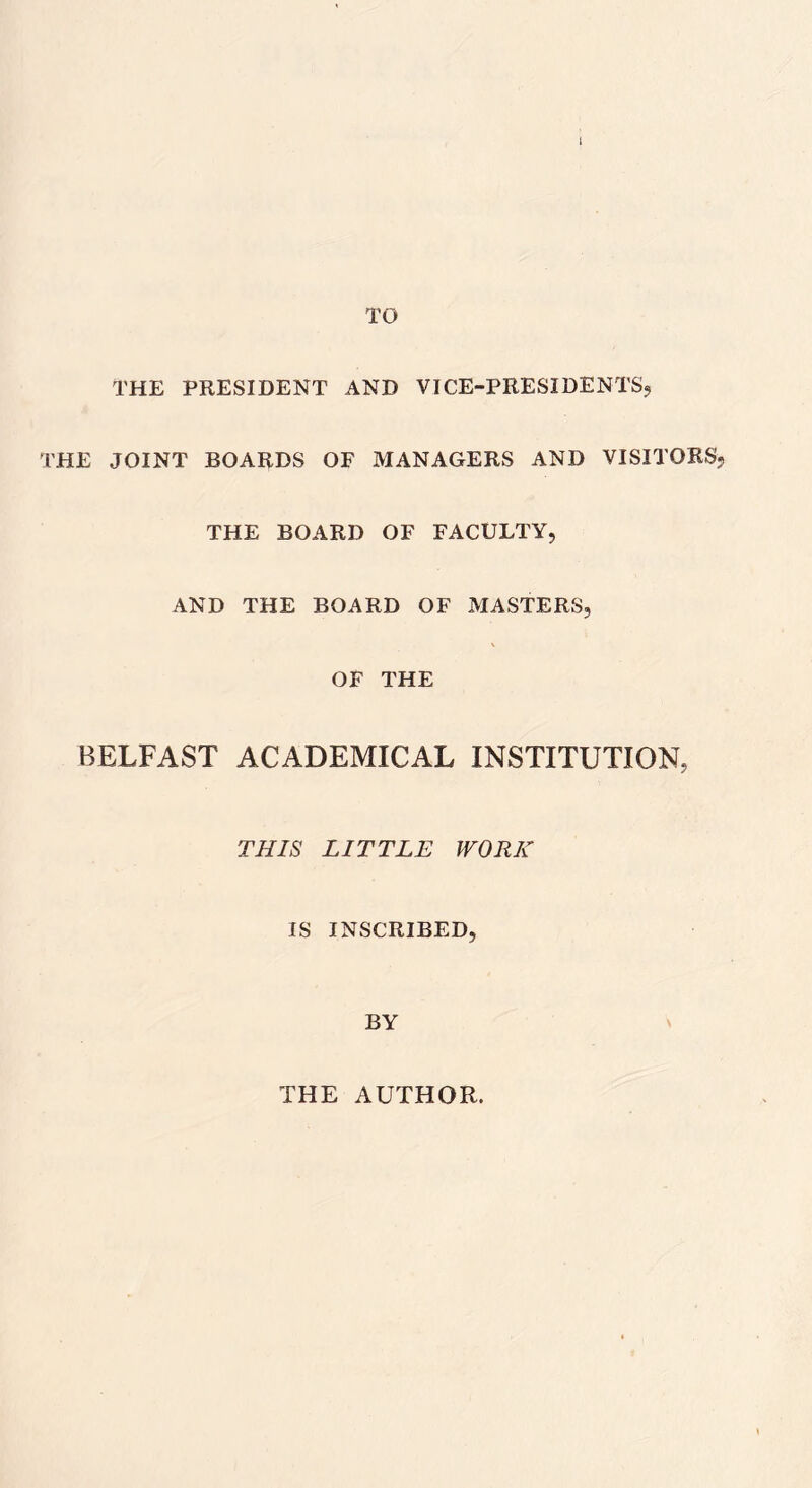 I TO THE PRESIDENT AND VICE-PRESIDENTS, THE JOINT BOARDS OF MANAGERS AND VISITORS, THE BOARD OF FACULTY, AND THE BOARD OF MASTERS, OF THE BELFAST ACADEMICAL INSTITUTION, THIS LITTLE WORK IS INSCRIBED, BY THE AUTHOR.