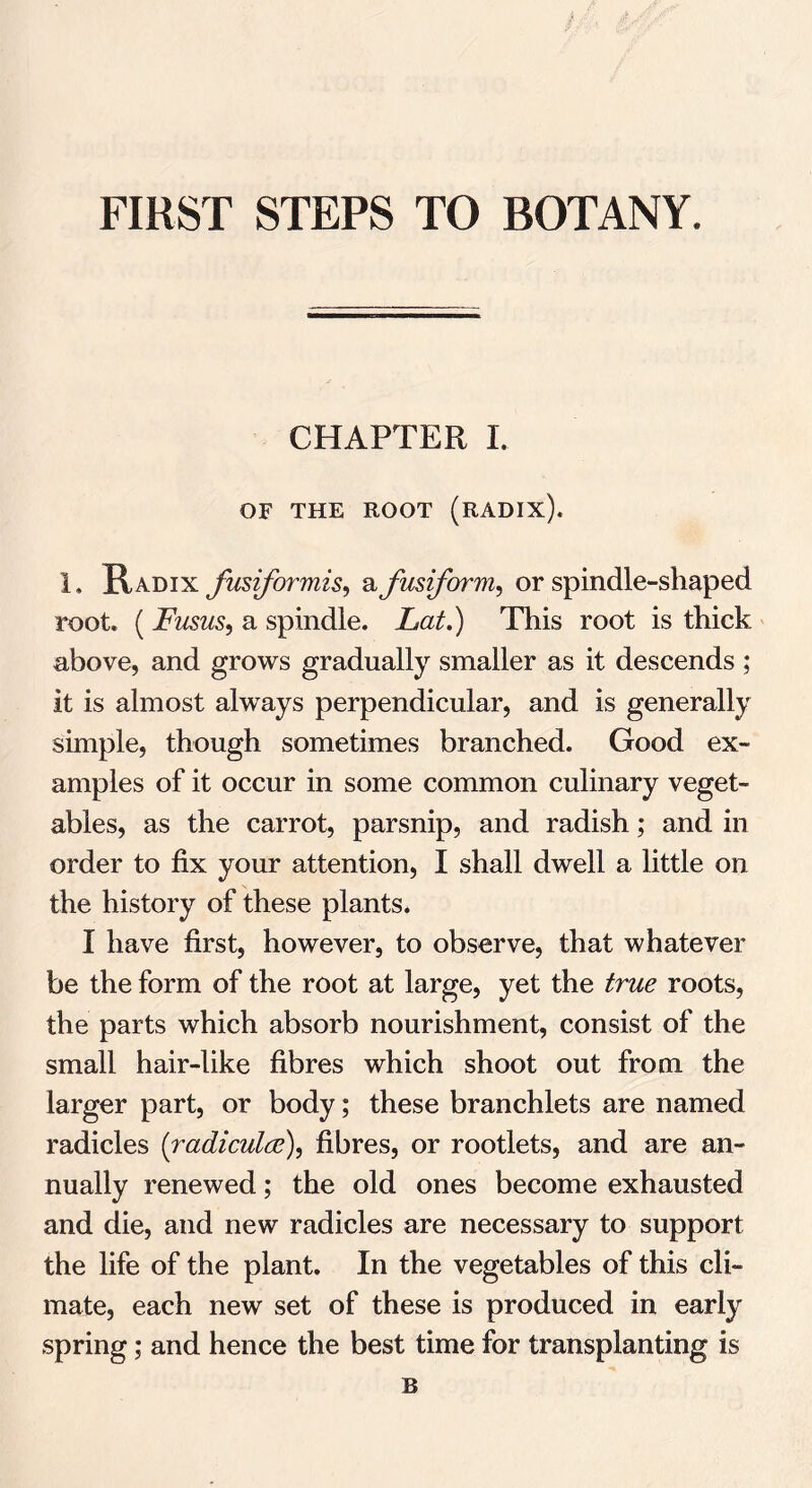 CHAPTER I. OF THE ROOT (RADIX). 1. Radix fusformis, a fusiform, or spindle-shaped root. ( Fusus, a spindle. This root is thick above, and grows gradually smaller as it descends ; it is almost always perpendicular, and is generally simple, though sometimes branched. Good ex- amples of it occur in some common culinary veget- ables, as the carrot, parsnip, and radish; and in order to fix your attention, I shall dwell a little on the history of these plants. I have first, however, to observe, that whatever be the form of the root at large, yet the true roots, the parts which absorb nourishment, consist of the small hair-like fibres which shoot out from the larger part, or body; these branchlets are named radicles (radiculce), fibres, or rootlets, and are an- nually renewed; the old ones become exhausted and die, and new radicles are necessary to support the life of the plant. In the vegetables of this cli- mate, each new set of these is produced in early spring; and hence the best time for transplanting is B