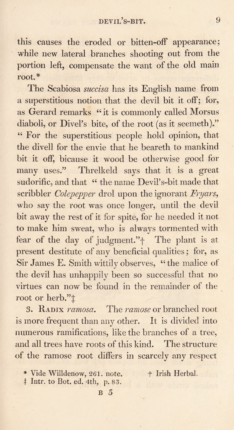 this causes the eroded or bitten-off appearance; while new lateral branches shooting out from the portion left, compensate the want of the old main root. * The Scabiosa succisa has its English name from a superstitious notion that the devil bit it off; for, as Gerard remarks “it is commonly called Morsus diaboli, or Divel’s bite, of the root (as it seemeth).” “ For the superstitious people hold opinion, that the divell for the envie that he beareth to mankind bit it off, bicause it wood be otherwise good for many uses.” Threlkeld says that it is a great sudorific, and that “ the name Devil’s-bit made that scribbler Colepepper drol upon the ignorant Fryars, who say the root was once longer, until the devil bit away the rest of it for spite, for he needed it not to make him sweat, who is always tormented with fear of the day of judgment.”f The plant is at present destitute of any beneficial qualities; for, as Sir James E. Smith wittily observes, “ the malice of the devil has unhappily been so successful that no virtues can now be found in the remainder of the root or herb.”J 3. Radix ramosa. The ramose or branched root is more frequent than any other. It is divided into numerous ramifications, like the branches of a tree, and all trees have roots of this kind. The structure of the ramose root differs in scarcely any respect * Vide Willdenow, 261. note. f Irish Herbal. 1 Intr. to Dot. ed. 4th, p. 85.