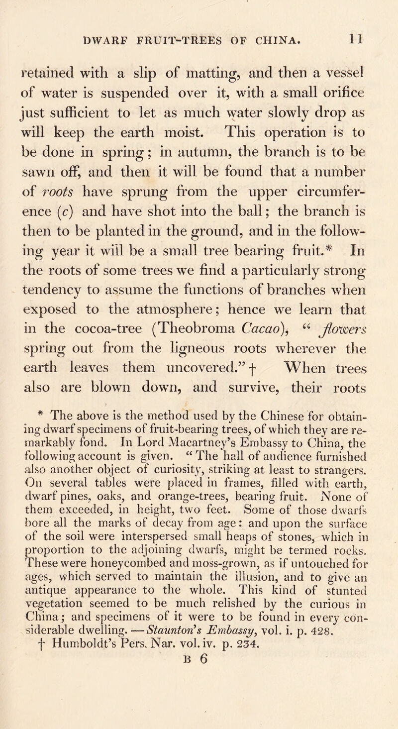 retained with a slip of matting, and then a vessel of water is suspended over it, with a small orifice just sufficient to let as much water slowly drop as will keep the earth moist. This operation is to be done in spring; in autumn, the branch is to be sawn off, and then it will be found that a number of roots have sprung from the upper circumfer- ence (c) and have shot into the ball; the branch is then to be planted in the ground, and in the follow- ing year it will be a small tree bearing fruit.* In the roots of some trees we find a particularly strong tendency to assume the functions of branches when exposed to the atmosphere; hence we learn that in the cocoa-tree (Theobroma Cacao), “ Jto*wers spring out from the ligneous roots wherever the earth leaves them uncovered.” f When trees also are blown down, and survive, their roots * The above is the method used by the Chinese for obtain- ing dwarf specimens of fruit-bearing trees, of which they are re- markably fond. In Lord Macartney’s Embassy to China, the following account is given. “ The hall of audience furnished also another object of curiosity, striking at least to strangers. On several tables were placed in frames, filled with earth, dwarf pines, oaks, and orange-trees, bearing fruit. None of them exceeded, in height, two feet. Some of those dwarfs bore all the marks of decay from age: and upon the surface of the soil were interspersed small heaps of stones, which in proportion to the adjoining dwarfs, might be termed rocks. These were honeycombed and moss-grown, as if untouched for ages, which served to maintain the illusion, and to give an antique appearance to the whole. This kind of stunted vegetation seemed to be much relished by the curious in China; and specimens of it were to be found in every con- siderable dwelling. —Staunton''s Embassy, vol. i. p. 428. f Humboldt’s Pers. Nar. vol. iv. p. 234.