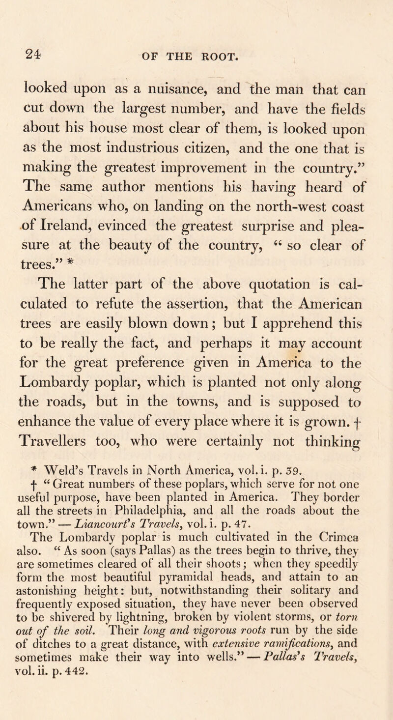 looked upon as a nuisance, and the man that can cut down the largest number, and have the fields about his house most clear of them, is looked upon as the most industrious citizen, and the one that is making the greatest improvement in the country.” The same author mentions his having heard of Americans who, on landing on the north-west coast of Ireland, evinced the greatest surprise and plea- sure at the beauty of the country, 66 so clear of trees.” * The latter part of the above quotation is cal- culated to refute the assertion, that the American trees are easily blown down; but I apprehend this to be really the fact, and perhaps it may account for the great preference given in America to the Lombardy poplar, which is planted not only along the roads, but in the towns, and is supposed to enhance the value of every place where it is grown, f Travellers too, who were certainly not thinking * Weld’s Travels in North America, vol.i. p. 39. f “ Great numbers of these poplars, which serve for not one useful purpose, have been planted in America. They border all the streets in Philadelphia, and all the roads about the town.” — Liancourt's Travels, vol. i. p. 47. The Lombardy poplar is much cultivated in the Crimea also. “ As soon (says Pallas) as the trees begin to thrive, they are sometimes cleared of all their shoots; when they speedily form the most beautiful pyramidal heads, and attain to an astonishing height: but, notwithstanding their solitary and frequently exposed situation, they have never been observed to be shivered by lightning, broken by violent storms, or torn out of the soil. Their long and vigorous roots run by the side of ditches to a great distance, with extensive ramifications, and sometimes make their way into wells.” — Pallas's Travels, vol. ii. p. 442.