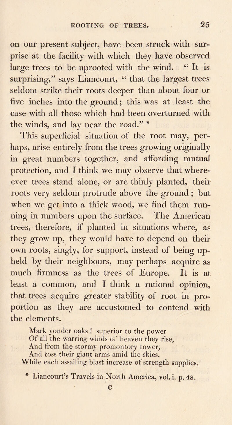 on our present subject, have been struck with sur- prise at the facility with which they have observed large trees to be uprooted with the wind. u It is surprising,’’ says Liancourt, u that the largest trees seldom strike their roots deeper than about four or five inches into the ground; this was at least the case with all those which had been overturned with the winds, and lay near the road.” * This superficial situation of the root may, per- haps, arise entirely from the trees growing originally in great numbers together, and affording mutual protection, and I think we may observe that where- ever trees stand alone, or are thinly planted, their roots very seldom protrude above the ground; but when we get into a thick wood, we find them run- ning in numbers upon the surface. The American trees, therefore, if planted in situations where, as they grow up, they would have to depend on their own roots, singly, for support, instead of being up- held by their neighbours, may perhaps acquire as much firmness as the trees of Europe. It is at least a common, and I think a rational opinion, that trees acquire greater stability of root in pro- portion as they are accustomed to contend with the elements. Mark yonder oaks! superior to the power Of all the warring winds of heaven they rise, And from the stormy promontory tower, And toss their giant arms amid the skies. While each assailing blast increase of strength supplies. * Liancourt’s Travels in North America, vol.i. p. 48. C