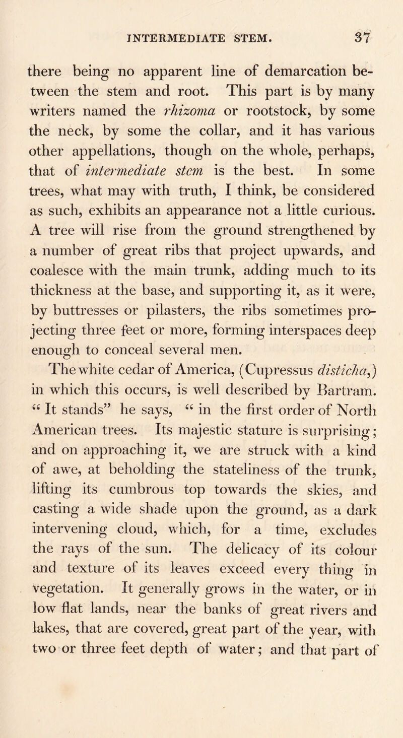 there being no apparent line of demarcation be- tween the stem and root. This part is by many writers named the rhizoma or rootstock, by some the neck, by some the collar, and it has various other appellations, though on the whole, perhaps, that of intermediate stem is the best. In some trees, what may with truth, I think, be considered as such, exhibits an appearance not a little curious. A tree will rise from the ground strengthened by a number of great ribs that project upwards, and coalesce with the main trunk, adding much to its thickness at the base, and supporting it, as it were, by buttresses or pilasters, the ribs sometimes pro- jecting three feet or more, forming interspaces deep enough to conceal several men. The white cedar of America, (Cupressus disticha,) in which this occurs, is wrell described by Bartram. 66 It stands” he says, “ in the first order of North American trees. Its majestic stature is surprising ; and on approaching it, we are struck wdth a kind of awre, at beholding the stateliness of the trunk, lifting its cumbrous top towards the skies, and casting a wide shade upon the ground, as a dark intervening cloud, which, for a time, excludes the rays of the sun. The delicacy of its colour and texture of its leaves exceed every thing in vegetation. It generally grows in the water, or in low flat lands, near the banks of great rivers and lakes, that are covered, great part of the year, with two or three feet depth of water; and that part of