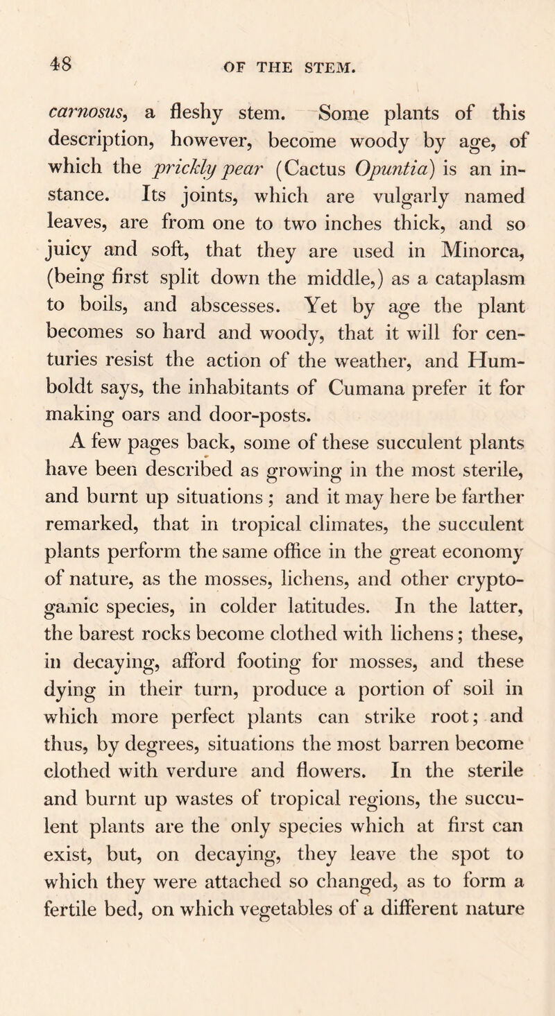 carnosus, a fleshy stem. Some plants of this description, however, become woody by age, of which the prickly pear (Cactus Opuntia) is an in- stance. Its joints, which are vulgarly named leaves, are from one to two inches thick, and so juicy and soft, that they are used in Minorca, (being first split down the middle,) as a cataplasm to boils, and abscesses. Yet by age the plant becomes so hard and woody, that it will for cen- turies resist the action of the weather, and Hum- boldt says, the inhabitants of Cumana prefer it for making oars and door-posts. A few pages back, some of these succulent plants have been described as growing in the most sterile, and burnt up situations ; and it may here be farther remarked, that in tropical climates, the succulent plants perform the same office in the great economy of nature, as the mosses, lichens, and other crypto- gamic species, in colder latitudes. In the latter, the barest rocks become clothed with lichens; these, in decaying, afford footing for mosses, and these dying in their turn, produce a portion of soil in which more perfect plants can strike root; and thus, by degrees, situations the most barren become clothed with verdure and flowers. In the sterile and burnt up wastes of tropical regions, the succu- lent plants are the only species which at first can exist, but, on decaying, they leave the spot to which they were attached so changed, as to form a fertile bed, on which vegetables of a different nature