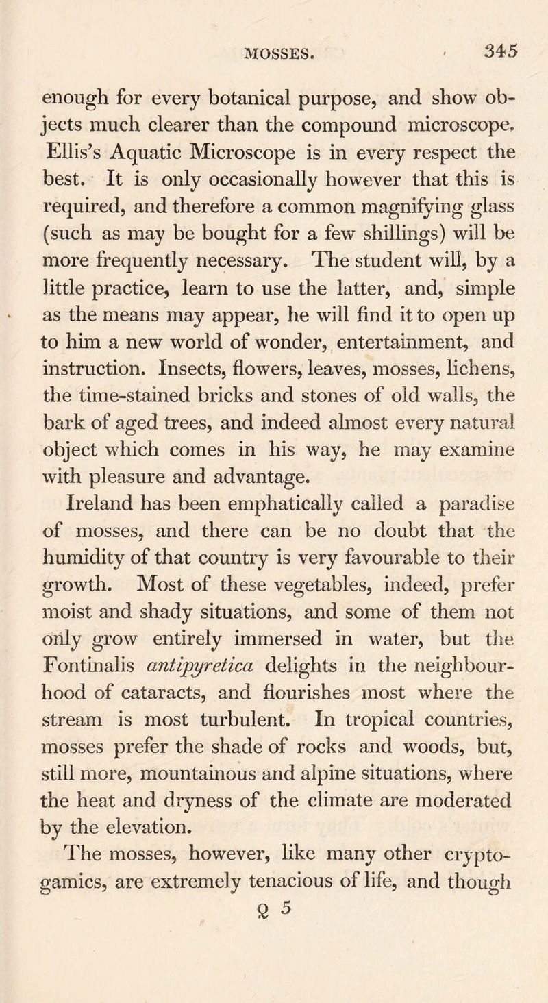 enough for every botanical purpose, and show ob- jects much clearer than the compound microscope, Ellis’s Aquatic Microscope is in every respect the best. It is only occasionally however that this is required, and therefore a common magnifying glass (such as may be bought for a few shillings) will be more frequently necessary. The student will, by a little practice, learn to use the latter, and, simple as the means may appear, he will find it to open up to him a new world of wonder, entertainment, and instruction. Insects, flowers, leaves, mosses, lichens, the time-stained bricks and stones of old walls, the bark of aged trees, and indeed almost every natural object which comes in his way, he may examine with pleasure and advantage. Ireland has been emphatically called a paradise of mosses, and there can be no doubt that the humidity of that country is very favourable to their growth. Most of these vegetables, indeed, prefer moist and shady situations, and some of them not only grow entirely immersed in water, but the Fontinalis antipyretica delights in the neighbour- hood of cataracts, and flourishes most where the stream is most turbulent. In tropical countries, mosses prefer the shade of rocks and woods, but, still more, mountainous and alpine situations, where the heat and dryness of the climate are moderated by the elevation. The mosses, however, like many other crypto- gamics, are extremely tenacious of life, and though £ 5