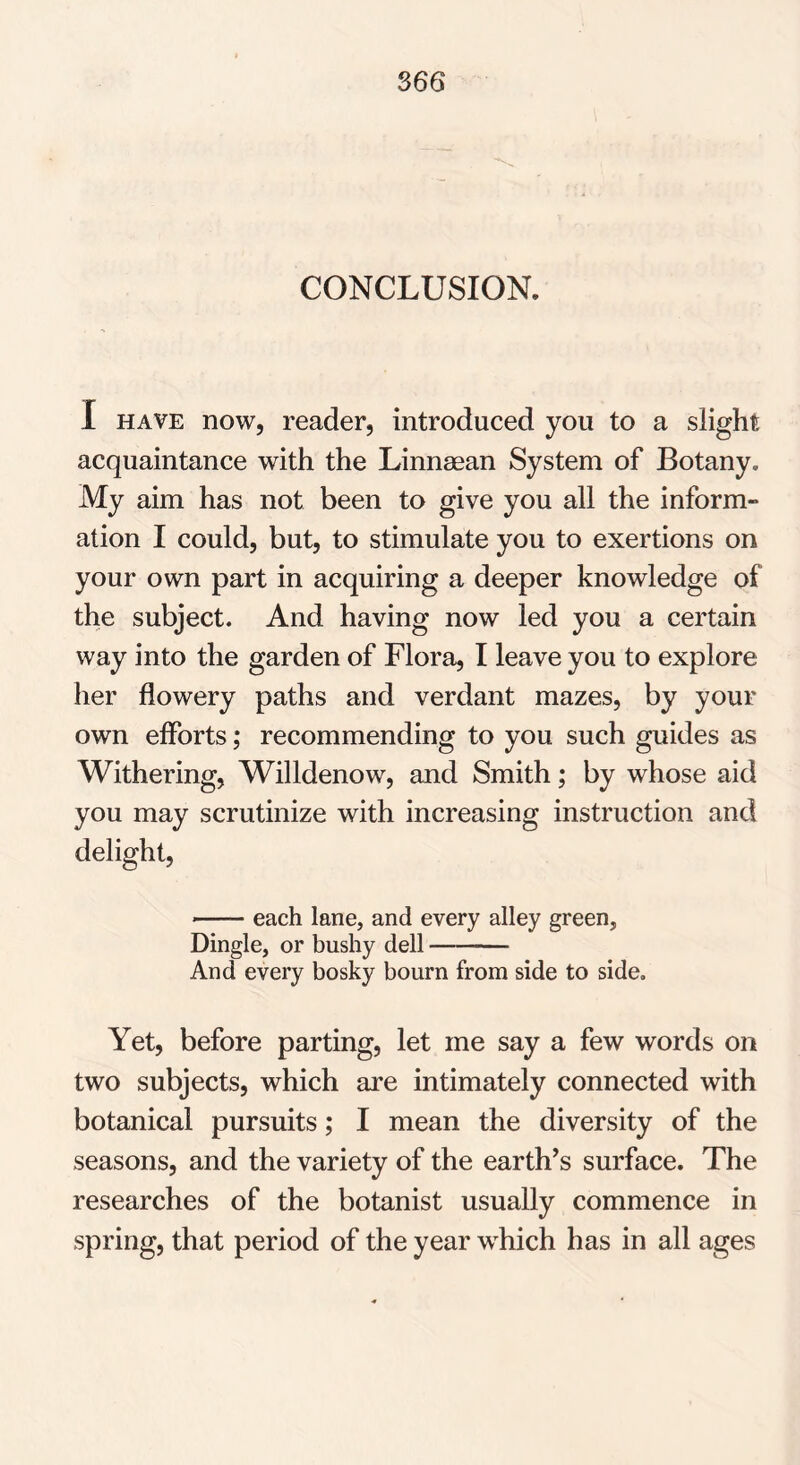 CONCLUSION. I have now, reader, introduced you to a slight acquaintance with the Linnaean System of Botany, My aim has not been to give you all the inform- ation I could, but, to stimulate you to exertions on your own part in acquiring a deeper knowledge of the subject. And having now led you a certain way into the garden of Flora, I leave you to explore her flowery paths and verdant mazes, by your own efforts; recommending to you such guides as Withering, Willdenow, and Smith; by whose aid you may scrutinize with increasing instruction and delight, each lane, and every alley green, Dingle, or bushy dell And every bosky bourn from side to side. Yet, before parting, let me say a few words on two subjects, which are intimately connected with botanical pursuits; I mean the diversity of the seasons, and the variety of the earth’s surface. The researches of the botanist usually commence in spring, that period of the year wdiich has in all ages