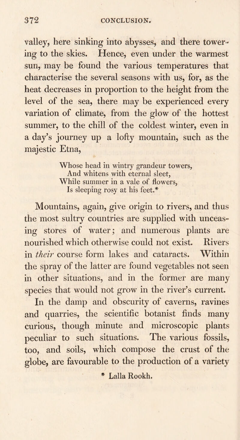 valley, here sinking into abysses, and there tower- ing to the skies. Hence, even under the warmest sun, may be found the various temperatures that characterise the several seasons with us, for, as the heat decreases in proportion to the height from the level of the sea, there may be experienced every variation of climate, from the glow of the hottest summer, to the chill of the coldest winter, even in a day’s journey up a lofty mountain, such as the majestic Etna, Whose head in wintry grandeur towers, And whitens with eternal sleet, While summer in a vale of flowers, Is sleeping rosy at his feet.* Mountains, again, give origin to rivers, and thus the most sultry countries are supplied with unceas- ing stores of water; and numerous plants are nourished which otherwise could not exist. Rivers in their course form lakes and cataracts. Within the spray of the latter are found vegetables not seen in other situations, and in the former are many species that would not grow in the river’s current. In the damp and obscurity of caverns, ravines and quarries, the scientific botanist finds many curious, though minute and microscopic plants peculiar to such situations. The various fossils, too, and soils, which compose the crust of the globe, are favourable to the production of a variety * Lalla Rookh.