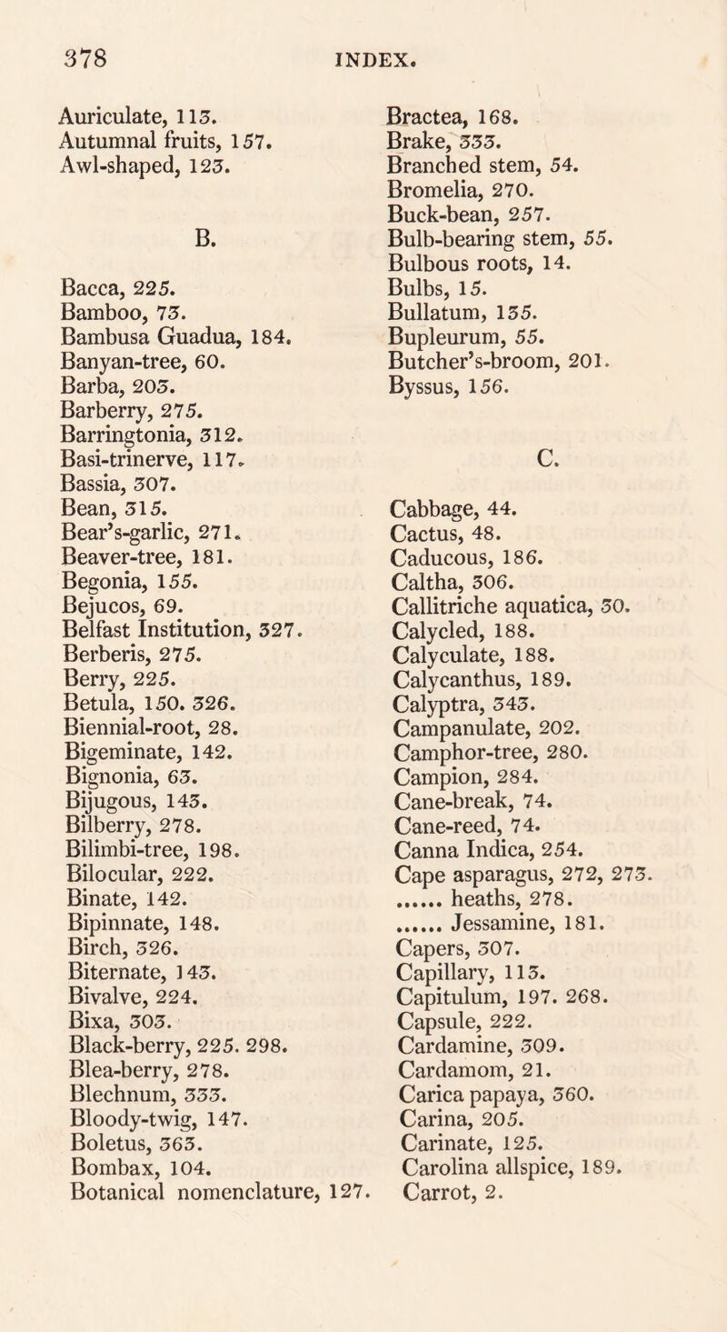 Auriculate, 115. Autumnal fruits, 157. Awl-shaped, 125. B. Bacca, 225. Bamboo, 75. Bambusa Guadua, 184. Banyan-tree, 60. Barba, 205. Barberry, 275. Barringtonia, 512. Basi-trinerve, 117* Bassia, 507. Bean, 515. Bear’s-garlic, 271. Beaver-tree, 181. Begonia, 155. Bejucos, 69. Belfast Institution, 327. Berberis, 275. Berry, 225. Betula, 150. 526. Biennial-root, 28. Bigeminate, 142. Bignonia, 65. Bijugous, 143. Bilberry, 278. Bilimbi-tree, 198. Bilocular, 222. Binate, 142. Bipinnate, 148. Birch, 326. Biternate, 143. Bivalve, 224. Bixa, 303. Black-berry, 225. 298. Blea-berry, 278. Blechnum, 333. Bloody-twig, 147. Boletus, 363. Bombax, 104. Botanical nomenclature, 127. Bractea, 168. Brake, 333. Branched stem, 54. Bromelia, 270. Buck-bean, 257. Bulb-bearing stem, 55. Bulbous roots, 14. Bulbs, 15. Bullatum, 135. Bupleurum, 55. Butcher’s-broom, 201. Byssus, 156. C. Cabbage, 44. Cactus, 48. Caducous, 186. Caltha, 306. Callitriche aquatica, 50. Calycled, 188. Calyculate, 188. Calycanthus, 189. Calyptra, 343. Campanulate, 202. Camphor-tree, 280. Campion, 284. Cane-break, 74. Cane-reed, 74. Canna Indica, 254. Cape asparagus, 272, 273. heaths, 278. Jessamine, 181. Capers, 507. Capillary, 113. Capitulum, 197. 268. Capsule, 222. Cardamine, 309. Cardamom, 21. Carica papaya, 360. Carina, 205. Carinate, 125. Carolina allspice, 189. Carrot, 2.