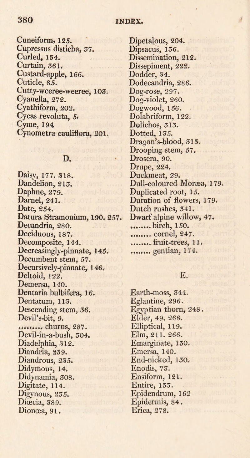 Cuneiform, 125. Cupressus disticha, 57. Curled, 134. Curtain, 561. Custard-apple, 166. Cuticle, 85. Cutty-weeree-weeree, 103. Cyanella, 272. Cyathiform, 202. Cycas revoluta, 5. Cyme, 194 Cynometra cauliflora, 201. D. Daisy, 177. 318. Dandelion, 213. Daphne, 279. Darnel, 241. Date, 254. Datura Stramonium, 190. 257. Decandria, 280. Deciduous, 187. Decomposite, 144. Decreasingly-pinnate, 145. Decumbent stem, 57. Decursively-pinnate, 146. Deltoid, 122. Demersa, 140. Dentaria bulbifera, 16. Dentatum, 113. Descending stem, 36. Devil’s-bit, 9. churns, 287. Devil-in-a-bush, 304. Diadelphia, 512. Diandria, 239. Diandrous, 235. Didymous, 14. Didynamia, 308. Digitate, 114. Digynous, 235. Dioecia, 389. Dionosa, 91. Dipetalous, 204. Dipsacus, 136. Dissemination, 212. Dissepiment, 222. Dodder, 34. Dodecandria, 286. Dog-rose, 297. Dog-violet, 260. Dogwood, 156. Dolabriform, 122. Dolichos, 313. Dotted, 135. Dragon’s-blood, 313. Drooping stem, 57. Drosera, 90. Drupe, 224. Duckmeat, 29. Dull-coloured Moraea, 179. Duplicated root, 15. Duration of flowers, 179. Dutch rushes, 341. Dwarf alpine willow, 47. birch, 150. cornel, 247. fruit-trees, 11. gentian, 174. E. Earth-moss, 344. Eglantine, 296. Egyptian thorn, 248. Elder, 49. 268. Elliptical, 119. Elm, 211. 266. Emarginate, 130. Emersa, 140. End-nicked, 130. Enodis, 73. Ensiform, 121. Entire, 133. Epidendrum, 162 Epidermis, 84. Erica, 278.