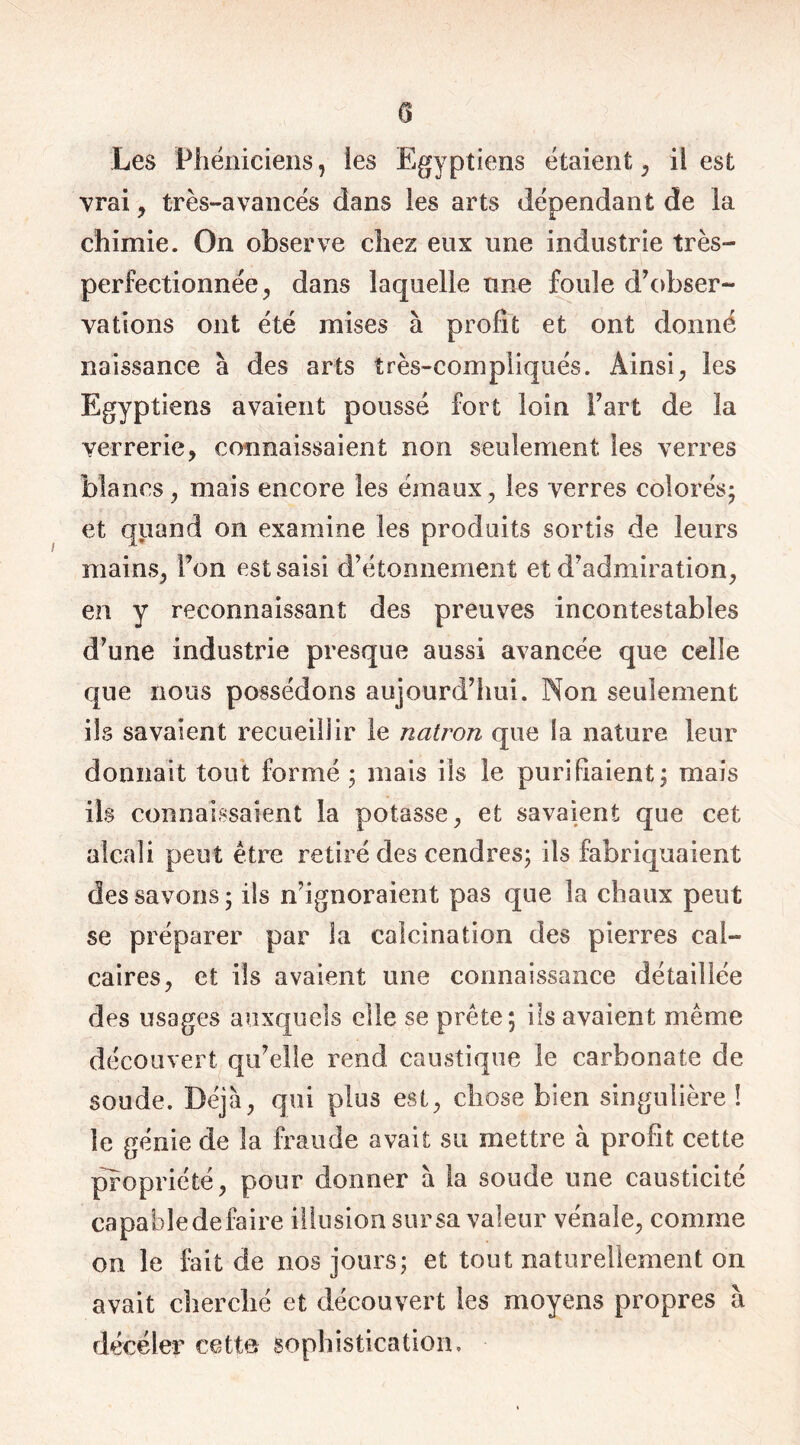 Les Phéniciens, les Egyptiens étaient, il est vrai, très-avancés dans ies arts dépendant de la chimie. On observe chez eux une industrie très- perfectionnée, dans laquelle une foule d’obser- vations ont été mises à profit et ont donné naissance à des arts très-compliqués. Ainsi, les Egyptiens avaient poussé fort loin Fart de la yerrerie, connaissaient non seulement les verres blancs, mais encore les émaux, les verres colorés- et quand on examine les produits sortis de leurs mains, l’on est saisi d’étonnement et d’admiration, en y reconnaissant des preuves incontestables d’une industrie presque aussi avancée que celle que nous possédons aujourd’hui. Non seulement ils savaient recueillir le natron que la nature leur donnait tout formé ; mais ils le purifiaient; mais ils connaissaient la potasse, et savaient que cet alcali peut être retiré des cendres; ils fabriquaient des savons; ils n’ignoraient pas que la chaux peut se préparer par la calcination des pierres cal- caires, et ils avaient une connaissance détaillée des usages auxquels elle se prête; ils avaient même découvert qu’elle rend caustique le carbonate de soude. Déjà, qui plus est, chose bien singulière ! le génie de la fraude avait su mettre à profit cette propriété, pour donner à la soude une causticité capahledefaire illusion sursa valeur vénale, comme on le fait de nos jours; et tout naturellement on avait cherché et découvert les moyens propres à déceler cette sophistication.