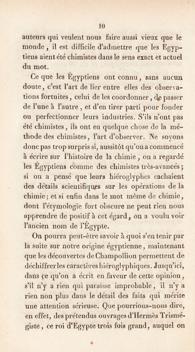 auteurs qui veulent nous faire aussi vieux que le monde , il est difficile d’admettre que les Egyp- tiens aient été chimistes dans le sens exact et actuel du mot. r Ce que les Egyptiens ont connu , sans aucun doute, c’est Fart de lier entre elles des observa- tions fortuites , celui de les coordonner, dp passer de l’une à l’autre, et d’en tirer parti pour fonder ou perfectionner leurs industries. S’ils n’ont pas été chimistes j ils ont eu quelque chose de la mé- thode des chimistes, Fart d’observer. Ne sovons donc pas trop surpris si, aussitôt qu’on a commencé à écrire sur l’histoire de la chimie , on a regardé 9 les Egyptiens comme des chimistes très-avancés ; si on a pensé que leurs hiéroglyphes cachaient des détails scientifiques sur les opérations de la chimie; et si enfin dans le mot même de chimie, dont l’étymologie fort obscure ne peut rien nous apprendre de positif à cet égard, on a voulu voir l’ancien nom de FÉgypte. On pourra peut-être savoir à quoi s’en tenir par la suite sur notre origine égyptienne, maintenant que les découvertes deChampoliion permettent de déchiffrer les caractères hiéroglyphiques. Jusqu’ici, dans çe qu’on a écrit en faveur de cette opinion, s’il n’y a rien qui paraisse improbable, il n’y a rien non plus dans le détail des faits qui mérite une attention sérieuse. Que pourrions-nous dire, en effet, des prétendus ouvrages d’Hermès Trismé- giste, ce roi d’Egypte trois fois grand, auquel on