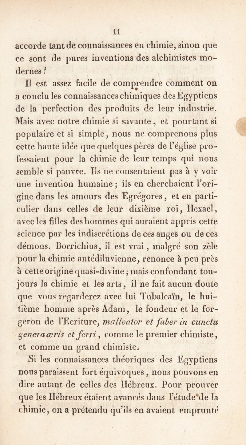 accorde tant de connaissances en chimie, sinon que ce sont de pures inventions des alchimistes mo- dernes ? Il est assez facile de comprendre comment on a conclu les connaissances chimiques des Egyptiens de la perfection des produits de leur industrie. Mais avec notre chimie si savante, et pourtant si populaire et si simple, nous ne comprenons plus cette haute idée que quelques pères de l’église pro- fessaient pour la chimie de leur temps qui nous semble si pauvre. Ils ne consentaient pas à y voir une invention humaine ; ils en cherchaient Fori- gine dans les amours des Egrégores, et en parti- culier dans celles de leur dixième roi, Hexael, avec les filles des hommes qui auraient appris cette science par les indiscrétions de ces anges ou de ces démons. Borrichius, il est vrai, malgré son zèle pour la chimie antédiluvienne, renonce à peu près à cette origine quasi-divine ; mais confondant tou- jours la chimie et les arts, il ne fait aucun doute que vous regarderez avec lui Tubalcaïn, le hui- tième homme après Adam, le fondeur et le for- geron de l’Ecriture, malleator et faber in cuncta generaœris et ferri, comme le premier chimiste, et comme un grand chimiste. Si les connaissances théoriques des Egyptiens nous paraissent fort équivoques , nous pouvons en dire autant de celles des Hébreux. Pour prouver que les Hébreux étaient avancés dans FétudeMe la chimie, on a prétendu qu’ils en avaient emprunté