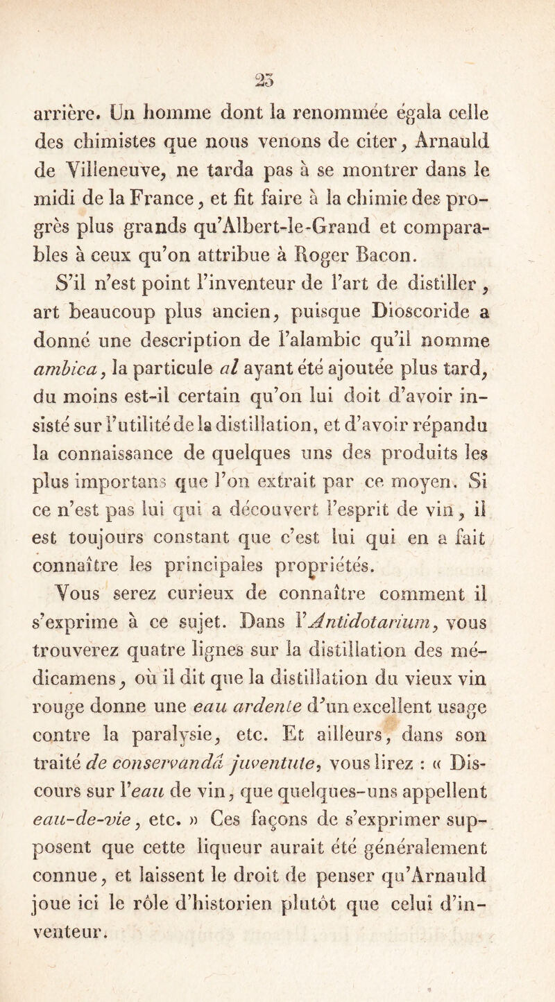 arrière. Un homme dont ia renommée égala celle des chimistes que nous venons de citer , Ârnauld de Villeneuve, ne tarda pas à se montrer dans le midi de la France , et fit faire à la chimie des pro- grès plus grands qu’Àlbert-le-Grand et compara- bles à ceux qu’on attribue à Roger Bacon. S’il n’est point l’inventeur de Fart de distiller , art beaucoup plus ancien, puisque Dioscoride a donné une description de l’alambic qu’il nomme arabica, la particule al ayant été ajoutée plus tard, du moins est-il certain qu’on lui doit d’avoir in- sisté sur l’utilité de la distillation, et d’avoir répandu la connaissance de quelques uns des produits les plus importuns que l’on extrait par ce moyen. Si ce n’est pas lui qui a découvert l’esprit de vin, il est toujours constant que c’est lui qui en a fait connaître les principales propriétés. Vous serez curieux de connaître comment il s’exprime à ce sujet. Dans Y Antidot arium, vous trouverez quatre lignes sur la distillation des mé- dicamens, où il dit que la distillation du vieux vin rouge donne une eau ardente dùm excellent usage contre la paralysie, etc. Et ailleurs, clans son traitè de conservandâ juventute, vous lirez : « Dis- cours sur Y eau de vin, que quelques-uns appellent eau-de-vie, etc. » Ces façons de s’exprimer sup- posent que cette liqueur aurait été généralement connue, et laissent le droit de penser qu’Arnauld joue ici le rôle d’historien plutôt que celui d’in- venteur.