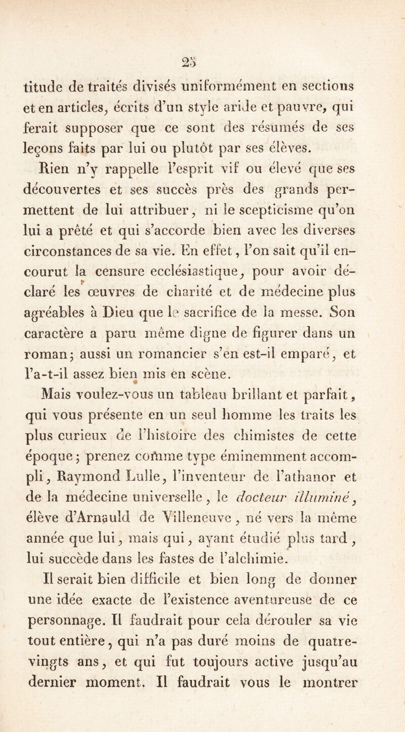 titude de traités divisés uniformément en sections et en articles, écrits d’un style aride et pauvre, qui ferait supposer que ce sont des résumés de ses leçons faits par lui ou plutôt par ses élèves. Rien n’y rappelle l’esprit vif ou élevé que ses découvertes et ses succès près des grands per- mettent de lui attribuer, ni le scepticisme qu’on lui a prêté et qui s’accorde bien avec les diverses circonstances de sa vie. En effet, l’on sait qu’il en- courut la censure ecclésiastique, pour avoir dé- claré les œuvres de charité et de médecine plus agréables à Dieu que le sacrifice de. la messe. Son caractère a paru même digne de figurer dans un roman; aussi un romancier s’en est-il emparé, et l’a-t-il assez bien mis en scène. s Mais voulez-vous un tableau brillant et parfait, qui vous présente en un seul homme les traits les plus curieux rie l’histoire des chimistes de cette époque ; prenez cortime type éminemment accom- pli, Raymond Lulle, l’inventeur de l’athanor et delà médecine universelle, le docteur illuminé, élève d’Arnauld de Villeneuve , né vers la même année que lui, mais qui, ayant étudié plus tard , lui succède dans les fastes de l’alchimie. Il serait bien difficile et bien long de donner une idée exacte de l’existence aventureuse de ce personnage. Il faudrait pour cela dérouler sa vie tout entière, qui n’a pas duré moins de quatre- vingts ans, et qui fut toujours active jusqu’au dernier moment. Il faudrait vous le montrer