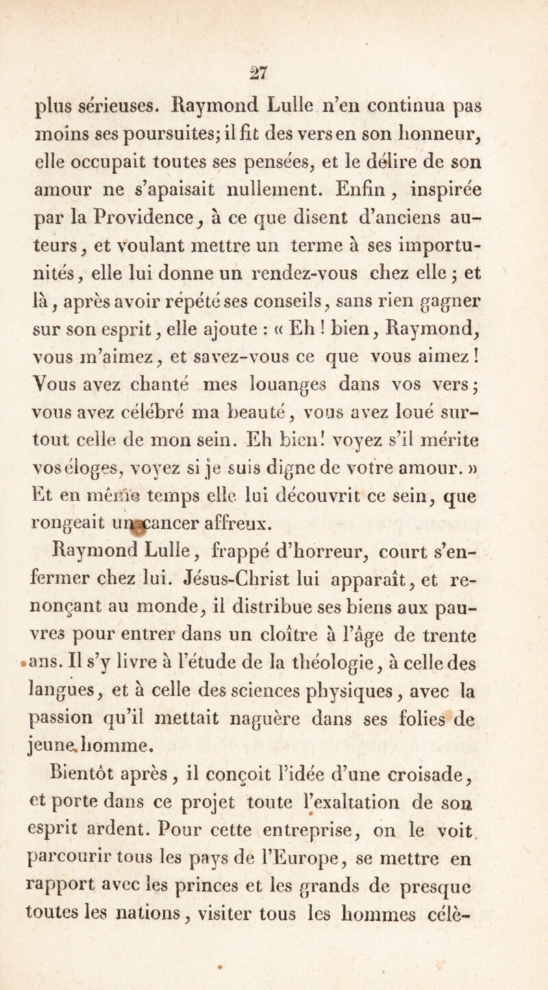 plus sérieuses. Raymond Lui le n’en continua pas moins ses poursuites; il fit des vers en son honneur, elle occupait toutes ses pensées, et le délire de son amour ne s’apaisait nullement. Enfin, inspirée par la Providence, à ce que disent d’anciens au- teurs , et voulant mettre un ternie à ses importu- nités , elle lui donne un rendez-vous chez elle ; et là, après avoir répété ses conseils, sans rien gagner sur son esprit, elle ajoute : « Eh ! bien, Raymond, vous m’aimez, et savez-vous ce que vous aimez! Vous avez chanté mes louanges dans vos vers ; vous avez célébré ma beauté, vous avez loué sur- tout celle de mon sein. Eh bien! voyez s’il mérite vos éloges, voyez si je suis digne de votre amour. » Et en même temps elle lui découvrit ce sein, que rongeait umcancer affreux. Raymond Lulle, frappé d’horreur, court s’en- fermer chez lui. Jésus-Christ lui apparaît, et re- nonçant au monde, il distribue ses biens aux pau- vres pour entrer dans un cloître à l’âge de trente •ans. Il s’y livre à l’étude de la théologie, à celle des langues, et à celle des sciences physiques, avec la passion qu’il mettait naguère dans ses folies de jeune, homme. Bientôt après, il conçoit l’idée d’une croisade, et porte dans ce projet toute l’exaltation de son esprit ardent. Pour cette entreprise, on le voit parcourir tous les pays de l’Europe, se mettre en rapport avec les princes et les grands de presque toutes les nations, visiter tous les hommes célè-