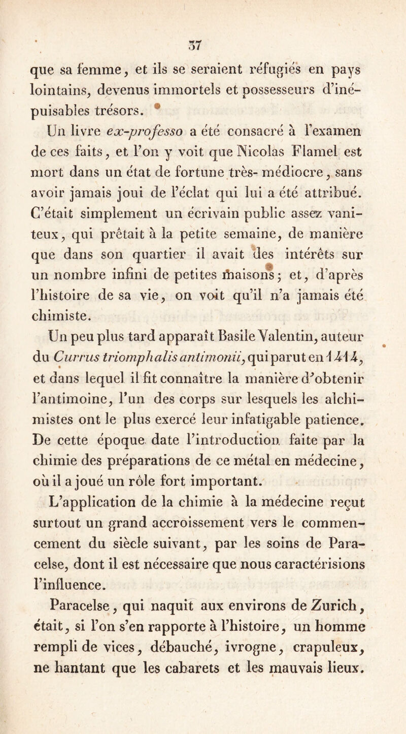 que sa femme, et ils se seraient réfugiés en pays lointains, devenus immortels et possesseurs d’iné- puisables trésors. Un livre ex-professa a été consacré à l’examen de ces faits, et l’on y voit que Nicolas Flamel est mort dans un état de fortune très- médiocre, sans avoir jamais joui de l’éclat qui lui a été attribué. C’était simplement un écrivain public assez vani- teux, qui prêtait à la petite semaine, de manière que dans son quartier il avait des intérêts sur un nombre infini de petites fhaisons; et, d’après l’histoire de sa vie, on voit qu’il n’a jamais été chimiste. Un peu plus tard apparaît Basile Valentin, auteur du Currus triomph alis antimonii, qui parut en \ A\4, et dans lequel il fit connaître la manière d^obtenir l’antimoine, l’un des corps sur lesquels les alchi- mistes ont le plus exercé leur infatigable patience. * De cette époque date l’introduction faite par la chimie des préparations de ce métal en médecine, où il a joué un rôle fort important. L’application de la chimie à la médecine reçut surtout un grand accroissement vers le commen- cement du siècle suivant, par les soins de Para- celse, dont il est nécessaire que nous caractérisions l’influence. Paracelse, qui naquit aux environs de Zurich, était, si l’on s’en rapporte à l’histoire, un homme rempli de vices, débauché, ivrogne, crapuleux, ne hantant que les cabarets et les mauvais lieux.