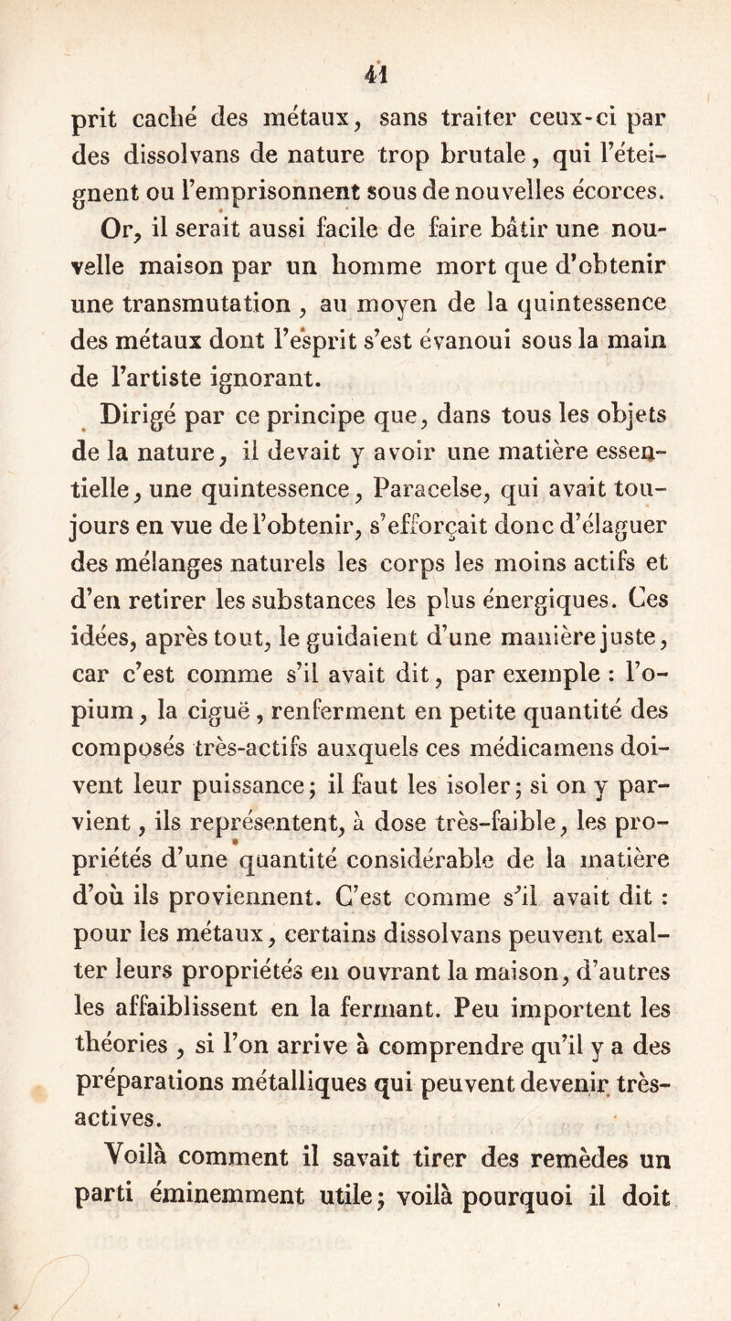 prit caché des métaux, sans traiter ceux-ci par des dissolvans de nature trop brutale, qui rétei- gnent ou l’emprisonnent sous de nouvelles écorces. Or, il serait aussi facile de faire bâtir une nou- velle maison par un homme mort que d’obtenir une transmutation , au moyen de la quintessence des métaux dont l’esprit s’est évanoui sous la main de l’artiste ignorant. Dirigé par ce principe que, dans tous les objets de la nature, il devait y avoir une matière essen- tielle, une quintessence, Paracelse, qui avait tou- jours en vue de l’obtenir, s’efforçait donc d’élaguer des mélanges naturels les corps les moins actifs et d’en retirer les substances les plus énergiques. Ces idées, après tout, le guidaient d’une manière juste, car c’est comme s’il avait dit, par exemple : l’o- pium , la ciguë, renferment en petite quantité des composés très-actifs auxquels ces médicamens doi- vent leur puissance ; il faut les isoler; si on y par- vient , ils représentent, à dose très-faible, les pro- priétés d’une quantité considérable de la matière d’où ils proviennent. C’est comme s^il avait dit : pour les métaux, certains dissolvans peuvent exal- ter leurs propriétés en ouvrant la maison, d’autres les affaiblissent en la fermant. Peu importent les théories , si l’on arrive à comprendre qu’il y a des préparations métalliques qui peuvent devenir très- actives. Voilà comment il savait tirer des remèdes un parti éminemment utile ; voilà pourquoi il doit