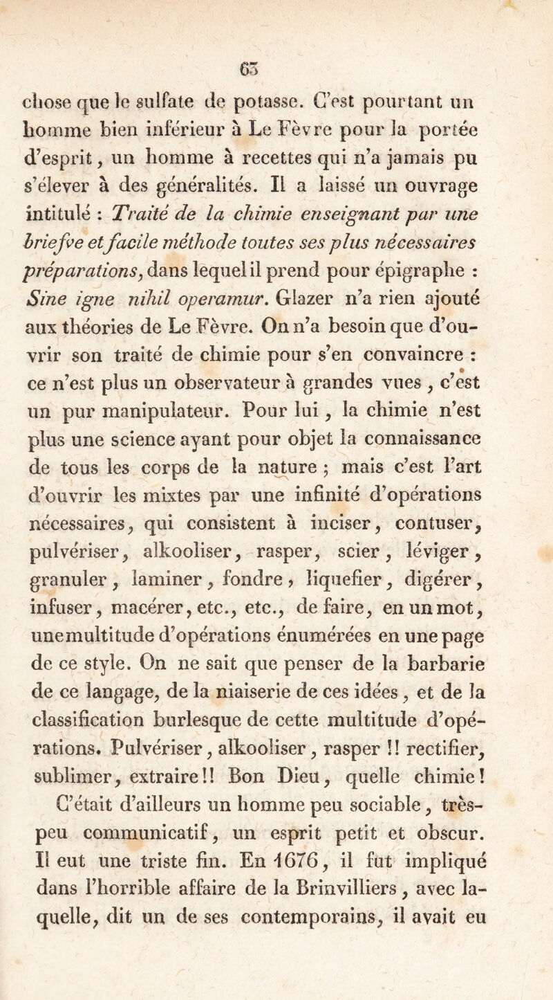 i chose que îe sulfate de potasse. C’est pourtant un homme bien inférieur à Le Fèvre pour la portée d’esprit, un homme à recettes qui n’a jamais pu s’élever à des généralités. Il a laissé un ouvrage intitulé : Traité de la chimie enseignant par une briefve etfacile méthode toutes ses plus nécessaires préparations, dans lequel il prend pour épigraphe : Sine igné nihil operamur. Glazer n’a rien ajouté aux théories de Le Fèvre. On n’a besoin que d’ou- vrir son traité de chimie pour s’en convaincre : ce n’est plus un observateur a grandes vues , c est un pur manipulateur. Pour lui, la chimie n’est plus une science ayant pour objet la connaissance de tous les corps de la nature ; mais c’est Fart d’ouvrir les mixtes par une infinité d’opérations nécessaires,, qui consistent à inciser, contuser, pulvériser, alkooliser, rasper, scier, léviger, granuler , laminer , fondre > liquéfier, digérer, infuser, macérer, etc., etc., défaire, en un mot, unemultitude d’opérations énumérées en une page de ce style. On ne sait que penser de la barbarie de ce langage, de la niaiserie de ces idées, et de la classification burlesque de cette multitude d’opé- rations. Pulvériser, alkooliser, rasper !! rectifier, sublimer, extraire!! Bon Dieu, quelle chimie! C’était d’ailleurs un homme peu sociable, très- peu communicatif, un esprit petit et obscur. Il eut une triste fin. En 1676, il fut impliqué dans l’horrible affaire de la Brinvilliers, avec la- quelle, dit un de ses contemporains, il avait eu