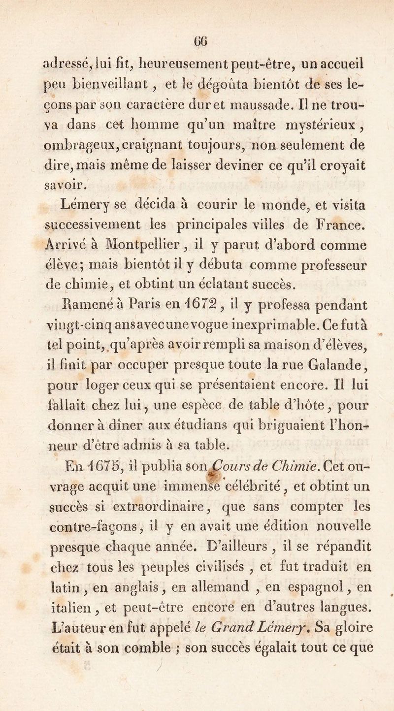 adressé, lui fit, heureusement peut-être, un accueil peu bienveillant, et le dégoûta bientôt de ses le- çons par son caractère dur et maussade. Il ne trou- va dans cet homme qu’un maître mystérieux , ombrageux, craignant toujours, non seulement de dire, mais même de laisser deviner ce qu’il croyait savoir. Lémery se décida à courir le monde, et visita successivement les principales villes de France. Arrivé à Montpellier, il y parut d’abord comme élève; mais bientôt il y débuta comme professeur de chimie, et obtint un éclatant succès. Ramené à Paris en -1672, il y professa pendant vingt-cinq ans avec une vogue inexprimable. Ce fut à tel point, qu’après avoir rempli sa maison d’élèves, il finit par occuper presque toute la rue Galande, pour loger ceux qui se présentaient encore. Il lui fallait chez lui, une espèce de table d’hôte, pour donner à dîner aux étudians qui briguaient l’hon- neur d’être admis à sa table. En \ 675, il publia sonjCours de Chimie. Cet ou- vrage acquit une immense célébrité, et obtint un succès si extraordinaire, que sans compter les contre-façons, il y en avait une édition nouvelle presque chaque année. D’ailleurs , il se répandit chez tous les peuples civilisés , et fut traduit en latin, en anglais, en allemand , en espagnol, en italien, et peut-être encore en d’autres langues. L’auteur en fut appelé le Grand Lémery. Sa gloire était à son comble ; son succès égalait tout ce que