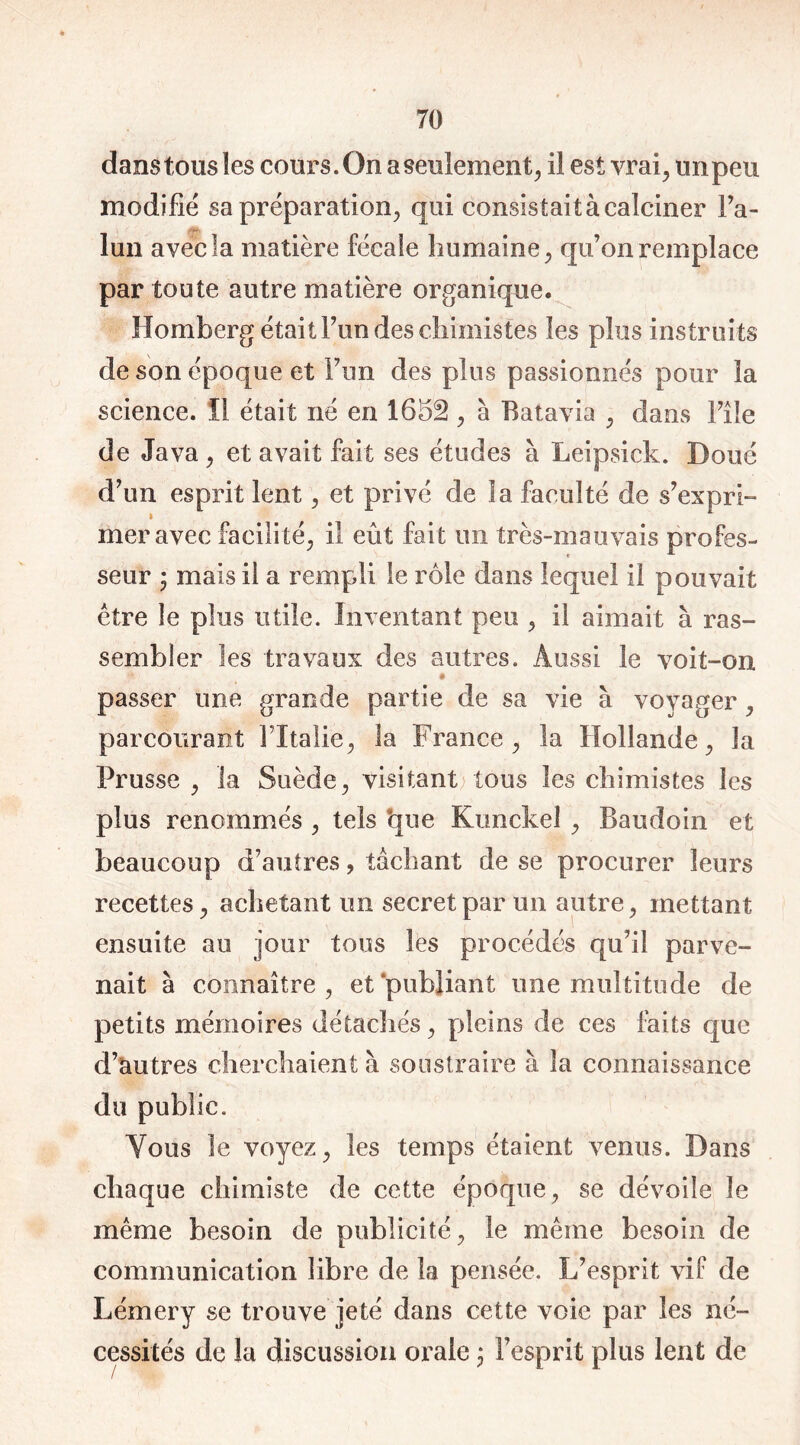 dans tous les cours. On a seulement, il est vrai, un peu modifié sa préparation, qui consistait à calciner l’a- lun avec la matière fécale humaine, qu’on remplace par toute autre matière organique. Homberg était Fondes chimistes les plus instruits de son époque et Pun des plus passionnés pour la science. Il était né en 1652 , à Batavia , dans Pîle de Java, et avait fait ses études à Leipsick. Doué d’un esprit lent, et privé de la faculté de s’expri- mer avec facilité, il eût fait un très-mauvais profes- seur ÿ mais il a rempli le rôle dans lequel il pouvait être le plus utile. Inventant peu , il aimait à ras- sembler les travaux des autres. Aussi le voit-on • passer une grande partie de sa vie à voyager, parcourant l’Italie, la France, la Hollande, la Prusse , la Suède, visitant tous les chimistes les plus renommés , tels *que Kunckeî, Baudoin et beaucoup d’autres, tâchant de se procurer leurs recettes, achetant un secret par un autre, mettant ensuite au jour tous les procédés qu’il parve- nait à connaître, et publiant une multitude de petits mémoires détachés, pleins de ces faits que d’autres cherchaient à soustraire à la connaissance du public. Vous le voyez, les temps étaient venus. Dans chaque chimiste de cette époque, se dévoile le même besoin de publicité, le même besoin de communication libre de la pensée. L’esprit vif de Lémery se trouve jeté dans cette voie par les né- cessités de la discussion orale ; l’esprit plus lent de