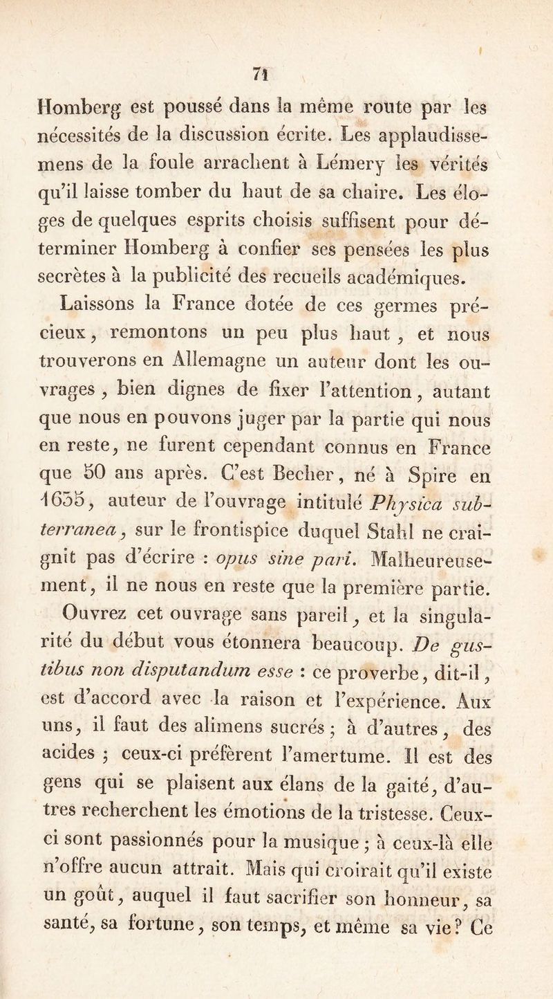 Homberg est poussé dans la même route par les nécessités de la discussion écrite. Les applaudisse- mens de la foule arrachent à Lémery les vérités qu’il laisse tomber du haut de sa chaire. Les élo- ges de quelques esprits choisis suffisent pour dé- terminer Homberg à confier ses pensées les plus secrètes à la publicité des recueils académiques. Laissons la France dotée de ces germes pré- cieux , remontons un peu plus haut , et nous trouverons en Allemagne un auteur dont les ou- vrages , bien dignes de fixer l’attention, autant que nous en pouvons juger par la partie qui nous en reste, ne furent cependant connus en France que 50 ans après. C’est Beclier, né à Spire en '1655., auteur de l’ouvrage intitulé Phjsica sub- terranea, sur le frontispice duquel Stahl ne crai- gnit pas d écrire : opus sine pari. Malheureuse^- ment, il ne nous en reste que la première partie. Ouvrez cet ouvrage sans pareil, et la singula- rité du début vous étonnera beaucoup. De gus- tibus non disputandurn esse : ce proverbe, dit-il, est d’accord avec la raison et l’expérience. Aux uns, il faut des alimens sucrés; à d’autres, des acides ; ceux-ci préfèrent l’amertume. 11 est des gens qui se plaisent aux élans de la gaité, d’au- très recherchent les émotions de la tristesse. Ceux- ci sont passionnes pour la musique ; a ceux-là elle n offre aucun attrait. Mais qui croirait qu’il existe un goût, auquel il faut sacrifier son honneur, sa santé, sa fortune, son temps, et même sa vie? Ce