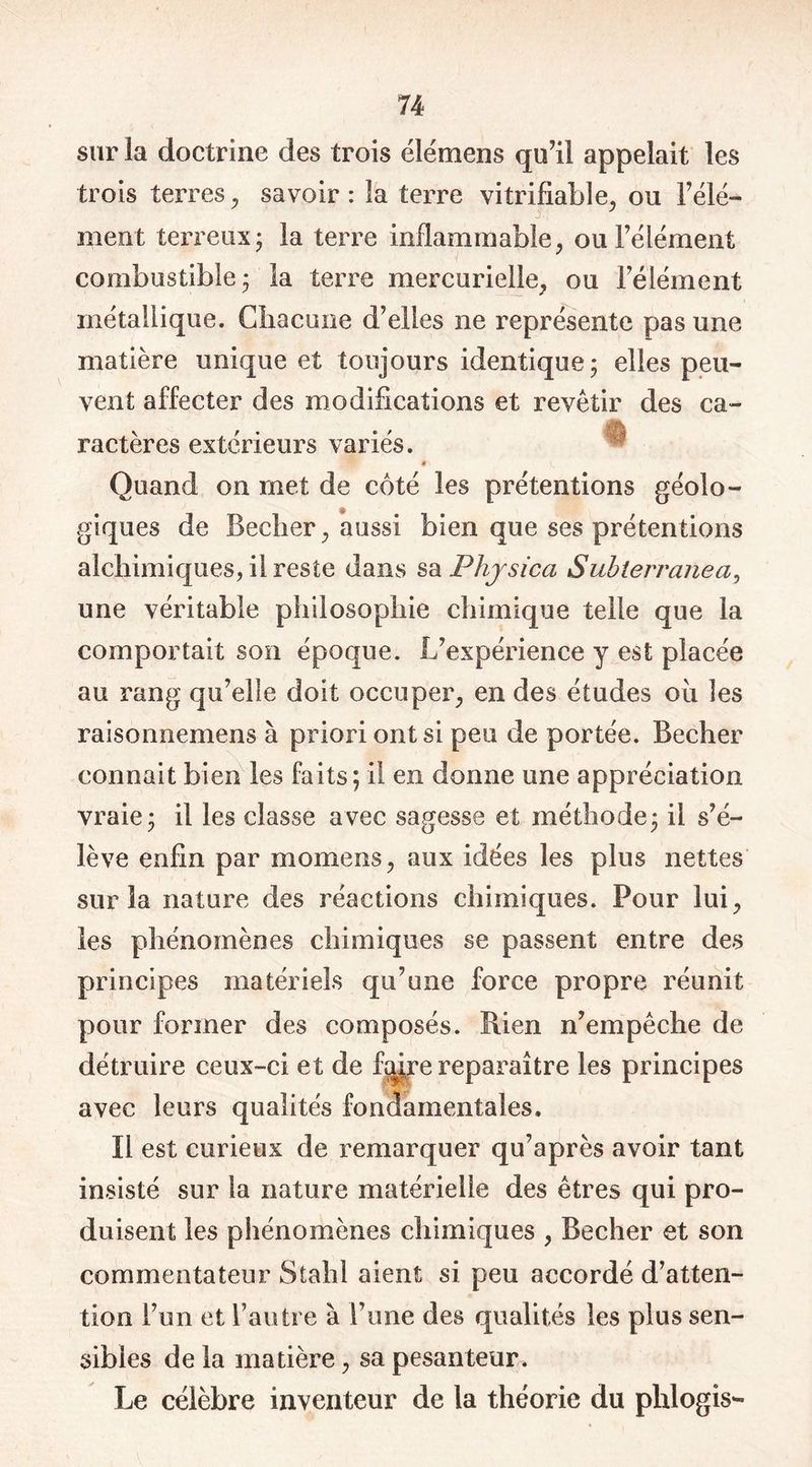 sur la doctrine des trois élémens qu’il appelait les trois terres, savoir: la terre vitrifiabîe, ou l’élé- ment terreux; la terre inflammable, ou l’élément combustible; la terre mercurielle, ou bêlement métallique. Chacune d’elles ne représente pas une matière unique et toujours identique; elles peu- vent affecter des modifications et revêtir des ca- ractères extérieurs variés. Quand on met de côté les prétentions géolo- giques de Becher, aussi bien que ses prétentions alchimiques, il reste dans sa Phjsica Subterranea, une véritable philosophie chimique telle que la comportait son époque. L’expérience y est placée au rang qu’elle doit occuper, en des études ou les raisonnemens à priori ont si peu de portée. Becher connaît bien les faits; il en donne une appréciation vraie; il les classe avec sagesse et méthode; il s’é- lève enfin par momens, aux idées les plus nettes sur la nature des réactions chimiques. Pour lui, les phénomènes chimiques se passent entre des principes matériels qu’une force propre réunit pour former des composés. Rien n’empêche de détruire ceux-ci et de ft^re reparaître les principes avec leurs qualités fondamentales. Il est curieux de remarquer qu’après avoir tant insisté sur la nature matérielle des êtres qui pro- duisent les phénomènes chimiques , Becher et son commentateur Stahl aient si peu accordé d’atten- tion l’un et l’autre à l’une des qualités les plus sen- sibles de la matière, sa pesanteur. Le célèbre inventeur de la théorie du phlogis-