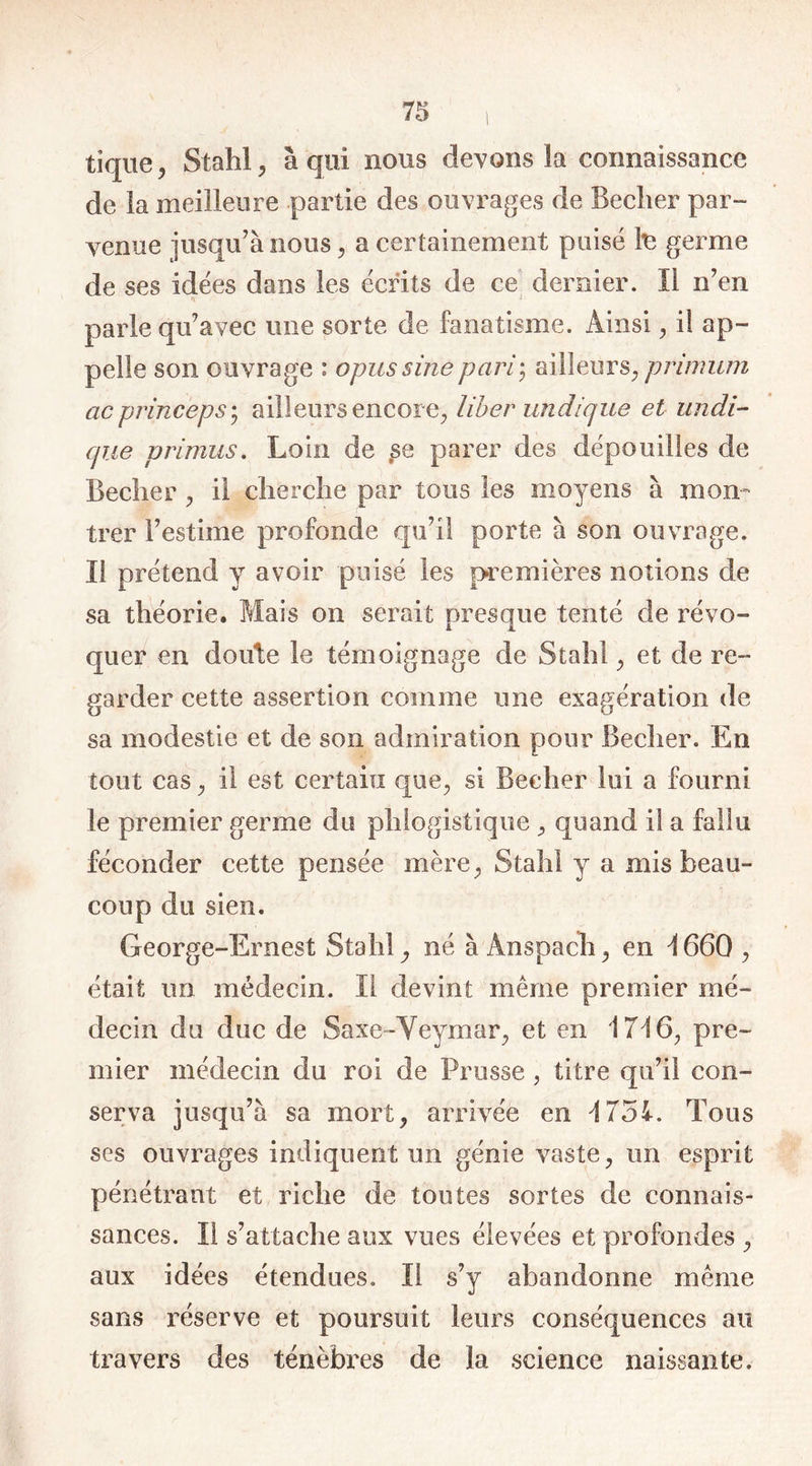 tique , Stahl, à qui nous devons la connaissance de la meilleure partie des ouvrages de Beclier par- venue jusqu’à nous, a certainement puisé te germe de ses idées dans les écrits de ce dernier. Il n’en parle qu’avec une sorte de fanatisme. Ainsi , il ap- pelle son ouvrage : opussinepari; ailleurs, primum acpvinceps; ailleurs encore, liber un clique et undi- cp.ie primus. Loin de ,se parer des dépouilles de Beclier , il cherche par tous les moyens à mon- trer l’estime profonde qu’il porte à son ouvrage. Il prétend y avoir puisé les premières notions de sa théorie. Mais on serait presque tenté de révo- quer en doute le témoignage de Stahl , et de re- garder cette assertion comme une exagération de sa modestie et de son admiration pour Beclier. En tout cas , il est certain que, si Beclier lui a fourni le premier germe du phlogistique , quand il a fallu féconder cette pensée mère, Stahl y a mis beau- coup du sien. George-Ernest Stahl né à Ânspach, en 4 660 , était un médecin. Il devint même premier mé- decin du duc de Saxe-Veymar, et en 1746, pre- mier médecin du roi de Prusse , titre qu’il con- serva jusqu’à sa mort, arrivée en 4 754. Tous ses ouvrages indiquent un génie vaste, un esprit pénétrant et riche de toutes sortes de connais- sances. Il s’attache aux vues élevées et profondes , aux idées étendues. Il s’y abandonne même sans réserve et poursuit leurs conséquences au travers des ténèbres de la science naissante.
