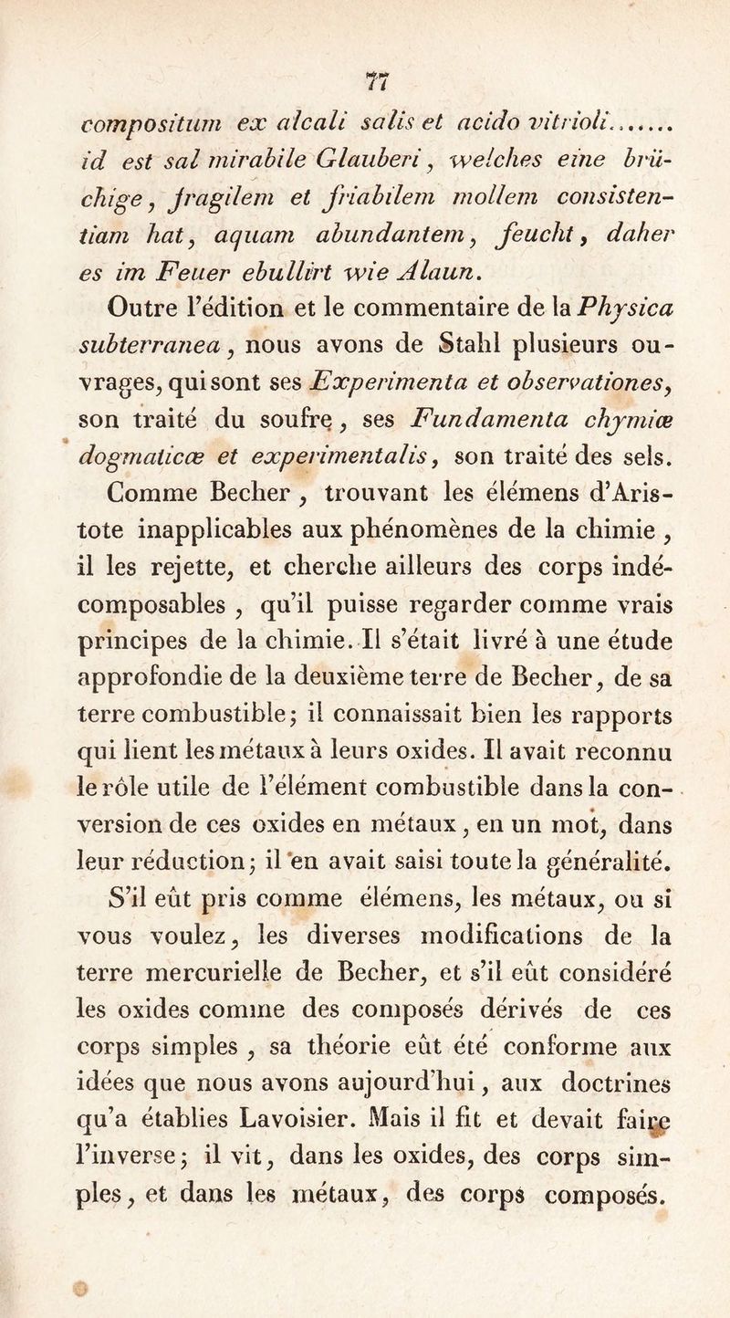 Ti compositum ex alcali salis et acido vitrioli.. id est sal mirabile Glauberi, welches eine bru- chige , jragilem et jriabilem mollem consistai- tiam bat, aquarti abundantem , feucht, daher es im Felier ebullirt wie Alaun. Outre l’édition et le commentaire de la Phjsica subterranea, nous avons de Stahl plusieurs ou- vrages, qui sont ses Expérimenta et observationes, son traité du soufre, ses Fundamenta chjmiœ dogmaticœ et experimentalis, son traité des sels. Comme Becher , trouvant les élémens d’Aris- tote inapplicables aux phénomènes de la chimie , il les rejette, et cherche ailleurs des corps indé- composables , qu’il puisse regarder comme vrais principes de la chimie. Il s’était livré à une étude approfondie de la deuxième terre de Becher, de sa terre combustible ; il connaissait bien les rapports qui lient les métaux à leurs oxides. Il avait reconnu le rôle utile de l’élément combustible dans la con- version de ces oxides en métaux, en un mot, dans leur réduction 3 il eu avait saisi toute la généralité. S’il eut pris comme élémens, les métaux, ou si vous voulez, les diverses modifications de la terre mercurielle de Becher, et s’il eût considéré les oxides comme des composés dérivés de ces corps simples , sa théorie eût été conforme aux idées que nous avons aujourd’hui, aux doctrines qu’a établies Lavoisier. Mais il fit et devait faire l’inverse j il vit, dans les oxides, des corps sim- ples, et dans les métaux, des corps composés.