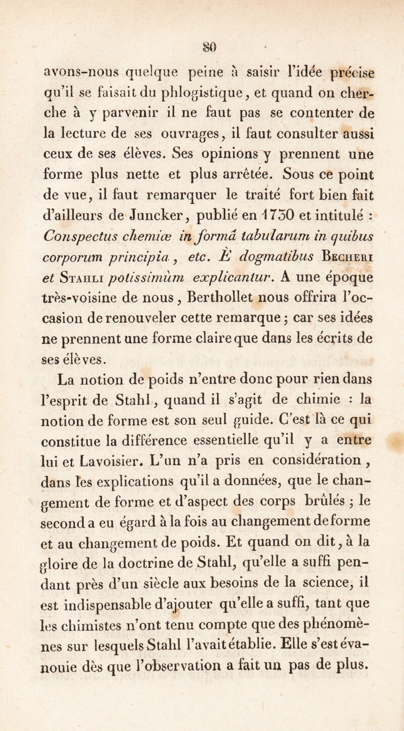 avons-nous quelque peine à saisir l’idée précise qu’il se faisait du phîogistique, et quand on cher- che à y parvenir il ne faut pas se contenter de la lecture de ses ouvrages, il faut consulter aussi ceux de ses élèves. Ses opinions y prennent une forme plus nette et plus arretée. Sous ce point de vue, il faut remarquer le traité fort bien fait d’ailleurs de Juncker, publié en \ 750 et intitulé : Conspectus chemiœ in forma tabularum in cjuibus corporum principia,, etc. È dogmatibus Becheri et Staiili potissimùm explicantuv. À une époque très-voisine de nous, Berthollet nous offrira l’oc- casion de renouveler cette remarque ; car ses idées ne prennent une forme claire que dans les écrits de ses élèves. La notion de poids n’entre donc pour rien dans l’esprit de Stahl, quand il s’agit de chimie : la notion de forme est son seul guide. C’est là ce qui constitue la différence essentielle qu’il y a entre lui et Lavoisier. L’un n’a pris en considération , dans les explications qu’il a données, que le chan- gement de forme et d’aspect des corps brûlés ; le second a eu égard à la fois au changement déformé et au changement de poids. Et quand on dit, à la gloire de la doctrine de Stahl, qu’elle a suffi pen- dant près d’un siècle aux besoins de la science, il est indispensable d’ajouter qu’elle a suffi, tant que les chimistes n’ont tenu compte que des phénomè- nes sur lesquels Stahl l’avait établie. Elle s’est éva- nouie dès que l’observation a fait un pas de plus.