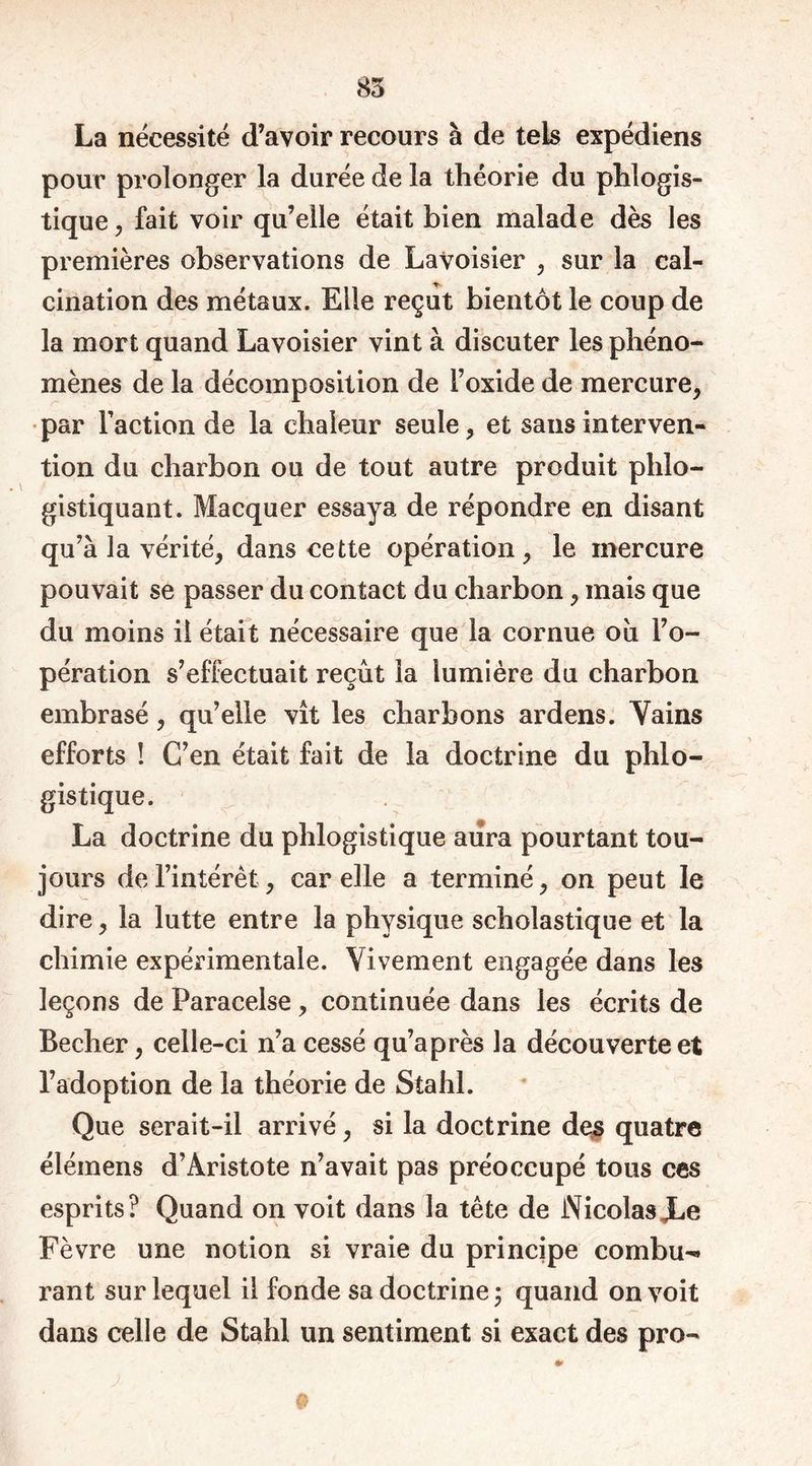 85 La nécessité d’avoir recours à de tels expédiens pour prolonger la durée de la théorie du phlogis- tique, fait voir qu’elle était bien malade dès les premières observations de Lavoisier , sur la cal- cination des métaux. Elle reçut bientôt le coup de la mort quand Lavoisier vint à discuter les phéno- mènes de la décomposition de F oxide de mercure, par Faction de la chaleur seule, et sans interven- tion du charbon ou de tout autre produit plilo- gistiquant. Macquer essaya de répondre en disant qu’à la vérité, dans cette opération, le mercure pouvait se passer du contact du charbon, mais que du moins il était nécessaire que la cornue oii l’o- pération s’effectuait reçût la lumière du charbon embrasé, qu’elle vît les charbons ardens. Vains efforts ! C’en était fait de la doctrine du phlo- gistique. La doctrine du phlogistique aura pourtant tou- jours de l’intérêt, car elle a terminé, on peut le dire, la lutte entre la physique scholastique et la chimie expérimentale. Vivement engagée dans les leçons de Paracelse, continuée dans les écrits de Becher, celle-ci n’a cessé qu’après la découverte et l’adoption de la théorie de Stahl. Que serait-il arrivé, si la doctrine des quatre élémens d’Aristote n’avait pas préoccupé tous ces esprits? Quand on voit dans la tête de NicolasJLe Fèvre une notion si vraie du principe combu- rant sur lequel il fonde sa doctrine ; quand on voit dans celle de Stahl un sentiment si exact des pro-