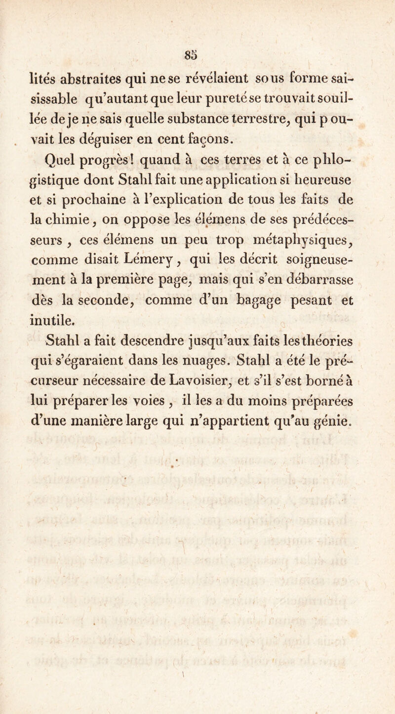 lités abstraites qui ne se révélaient sous forme sai- sissable q u’autant que leur pureté se trouvait souil- lée de je ne sais quelle substance terrestre, qui p cu- vait les déguiser en cent façons. Quel progrès! quand à ces terres et à ce phlo- gistique dont Stalil fait une application si heureuse et si prochaine à l’explication de tous les faits de la chimie, on oppose les élernens de ses prédéces- seurs , ces élémens un peu trop métaphysiques, comme disait Lémery, qui les décrit soigneuse- ment à la première page, mais qui s’en débarrasse dès la seconde, comme d’un bagage pesant et inutile, Stahl a fait descendre jusqu’aux faits les théories qui s’égaraient dans les nuages. Stahl a été le pré- curseur nécessaire de Lavoisier, et s’il s’est borné à lui préparer les voies , il les a du moins préparées d’une manière large qui n’appartient qu’au génie. n