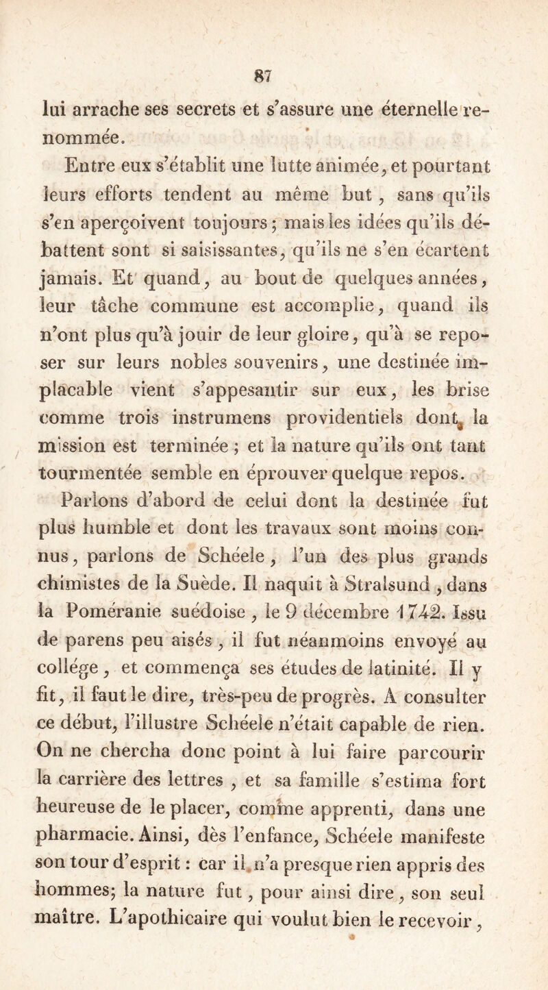 lui arrache ses secrets et s’assure une éternelle re- nommée» Entre eux s’établit une lutte animée, et pourtant leurs efforts tendent au même but , sans qu’ils s’en aperçoivent toujours; mais les idées qu’ils dé- battent sont si saisissantes, qu’ils ne s’en écartent jamais. Et quand, au bout de quelques années , leur tâche commune est accomplie, quand ils n’ont plus qu’à jouir de leur gloire, qu’à se repo- ser sur leurs nobles souvenirs, mie destinée im- placable vient s’appesantir sur eux, les brise comme trois instrumens providentiels dont^ la mission est terminée ; et la nature qu’ils ont tant tourmentée semble en éprouver quelque repos. Parlons d’abord de celui dont la destinée fut plus humble et dont les travaux sont moins con- nus, parlons de Schéele , l’un des plus grands chimistes de la Suède. Il naquit à Stralsund , dans la Poméranie suédoise , le 9 décembre A 7k% Issu de parens peu aisés , il fut néanmoins envoyé au collège , et commença ses études de latinité. Il y fit, il faut le dire, très-peu de progrès. À consulter ce début, l’illustre Schéele n’était capable de rien. On ne chercha donc point à lui faire parcourir la carrière des lettres , et sa famille s’estima fort heureuse de le placer, comme apprenti, dans une pharmacie. Ainsi, dès l’enfance, Schéele manifeste son tour d’esprit : car il n’a presque rien appris des hommes; la nature fut, pour ainsi dire, son seul maître. L’apothicaire qui voulut bien le recevoir,