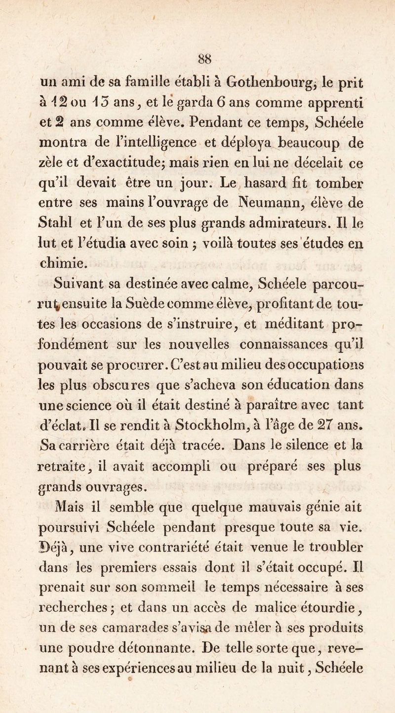 un ami de sa famille établi à Gothenbourg, le prit à A 2 ou 15 ans, et le garda 6 ans comme apprenti et 2 ans comme élève. Pendant ce temps, Schéele montra de l’intelligence et déploya beaucoup de zèle et d’exactitudej mais rien en lui ne décelait ce qu’il devait être un jour. Le hasard fit tomber entre ses mains l’ouvrage de Neumann, élève de Stahl et l’un de ses plus grands admirateurs. Il le lut et l’étudia avec soin ; voilà toutes ses études en chimie. Suivant sa destinée avec calme, Schéele parcou- rut, ensuite la Suède comme élève, profitant de tou- tes les occasions de s’instruire, et méditant pro- fondément sur les nouvelles connaissances qu’il pouvait se procurer. C’est au milieu des occupations les plus obscures que s’acheva son éducation dans une science où il était destiné à paraître avec tant d’éclat* Il se rendit à Stockholm, à l’âge de 27 ans. Sa carrière était déjà tracée. Dans le silence et la retraite, il avait accompli ou préparé ses plus grands ouvrages. Mais il semble que quelque mauvais génie ait poursuivi Schéele pendant presque toute sa vie. Déjà, une vive contrariété était venue le troubler dans les premiers essais dont il s’était occupé. Il prenait sur son sommeil le temps nécessaire à ses recherches ; et dans un accès de malice étourdie, un de ses camarades s’avisa de mêler à ses produits une poudre détonnante. De telle sorte que, reve- nant à ses expériences au milieu de la nuit, Schéele