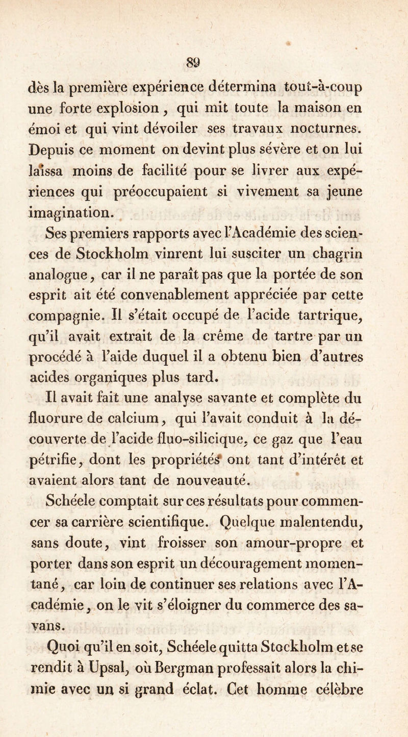 dès la première expérience détermina tout-à-coup une forte explosion , qui mit toute la maison en émoi et qui vint dévoiler ses travaux nocturnes. Depuis ce moment on devint plus sévère et on lui laissa moins de facilité pour se livrer aux expé- riences qui préoccupaient si vivement sa jeune imagination. Ses premiers rapports avec l’Académie des scien- ces de Stockholm vinrent lui susciter un chagrin analogue, car il ne paraît pas que la portée de son esprit ait été convenablement appréciée par cette compagnie. Il s’était occupé de l’acide tartrique, qu’il avait extrait de la crème de tartre par un procédé à l’aide duquel il a obtenu bien d’autres acides organiques plus tard. Il avait fait une analyse savante et complète du fluorure de calcium, qui l’avait conduit à la dé- couverte de l’acide fluo-silicique, ce gaz que l’eau pétrifie, dont les propriétés ont tant d’intérêt et avaient alors tant de nouveauté. Schéeie comptait sur ces résultats pour commen- cer sa carrière scientifique. Quelque malentendu, sans doute, vint froisser son amour-propre et porter dans son esprit un découragement momen- tané, car loin de continuer ses relations avec l’A- cadémie , on le vit s’éloigner du commerce des $a- vans. Quoi qu’il en soit, Schéeie quitta Stockholm et se rendit à Upsal, ou Bergman professait alors la chi- mie avec un si grand éclat. Cet homme célèbre