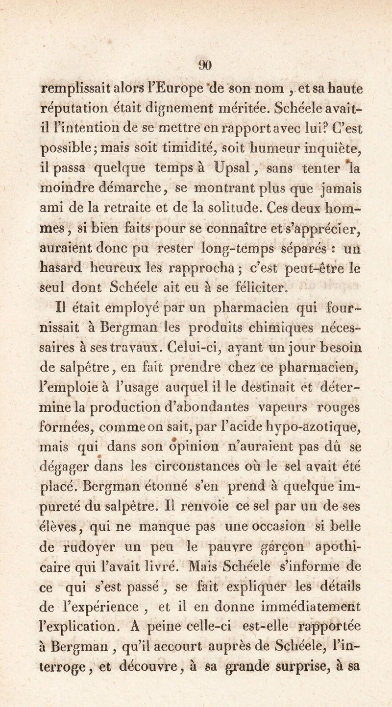 remplissait alors FEurope de son nom et sa haute réputation était dignement méritée. Schéele avait- il l’intention de se mettre en rapport avec lui? C’est possible ; mais soit timidité, soit humeur inquiète, il passa quelque temps à Upsal, sans tenter *ïa moindre démarche, se montrant plus que jamais ami de la retraite et de la solitude. Ces deux hom- mes, si bien faité pour se connaître et s’apprécier, auraient donc pu rester long-temps séparés : un hasard heureux les rapprocha ; c’est peut-être le seul dont Schéele ait eu à se féliciter. Il était employé par un pharmacien qui four- nissait à Bergman les produits chimiques néces- saires à ses travaux. Celui-ci, ayant un jour besoin de salpêtre, en fait prendre chez ce pharmacien, l’emploie à F usage auquel il le destinai t et déter- mine la production d’abondantes vapeurs rouges formées, comme on sait, par Facide hypo-azotique, mais qui dans son opinion n’auraient pas du se dégager dans les circonstances où le sel avait été placé. Bergman étonné s’en prend à quelque im- pureté du salpêtre. Il renvoie ce sel par un de ses élèves, qui ne manque pas une occasion si belle de rudoyer un peu le pauvre garçon apothi- caire qui Favait livré. Mais Schéele s’informe de ce qui s’est passé , se fait expliquer les détails de l’expérience , et il en donne immédiatement l’explication. À peine celle-ci est-elle rapportée à Bergman , qu’il accourt auprès de Schéele, l’in- terroge , et découvre, à sa grande surprise, à sa