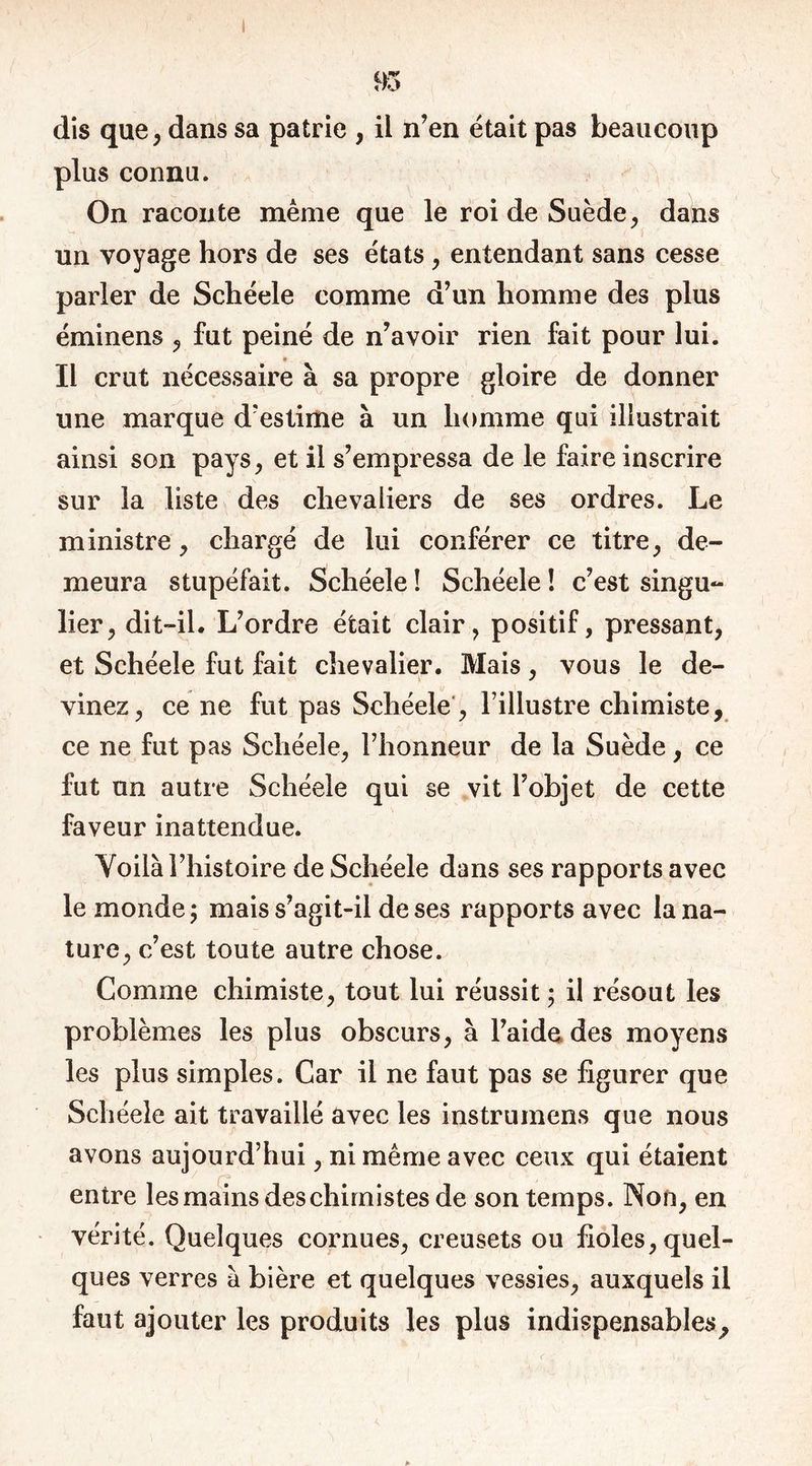 1 95 dis que, dans sa patrie , il n’en était pas beaucoup plus connu. On raconte même que le roi de Suède, dahs un voyage hors de ses états , entendant sans cesse parler de Schéele comme d’un homme des plus éminens , fut peiné de n’avoir rien fait pour lui. Il crut nécessaire à sa propre gloire de donner une marque d’estime à un homme qui illustrait ainsi son pays, et il s’empressa de le faire inscrire sur la liste des chevaliers de ses ordres. Le ministre, chargé de lui conférer ce titre, de- meura stupéfait. Schéele ! Schéele ! c’est singu- lier, dit-il. L’ordre était clair, positif, pressant, et Schéele fut fait chevalier. Mais , vous le de- vinez, ce ne fut pas Schéele, l’illustre chimiste, ce ne fut pas Schéele, l’honneur de la Suède, ce fut un autre Schéele qui se vit l’objet de cette faveur inattendue. Voilà l’histoire de Schéele dans ses rapports avec le monde; mais s’agit-il de ses rapports avec la na- ture, c’est toute autre chose. Comme chimiste, tout lui réussit ; il résout les problèmes les plus obscurs, à l’aide des moyens les plus simples. Car il ne faut pas se figurer que Schéele ait travaillé avec les instrumens que nous avons aujourd’hui, ni même avec ceux qui étaient entre les mains des chimistes de son temps. Non, en vérité. Quelques cornues, creusets ou fioles, quel- ques verres à bière et quelques vessies, auxquels il faut ajouter les produits les plus indispensables.