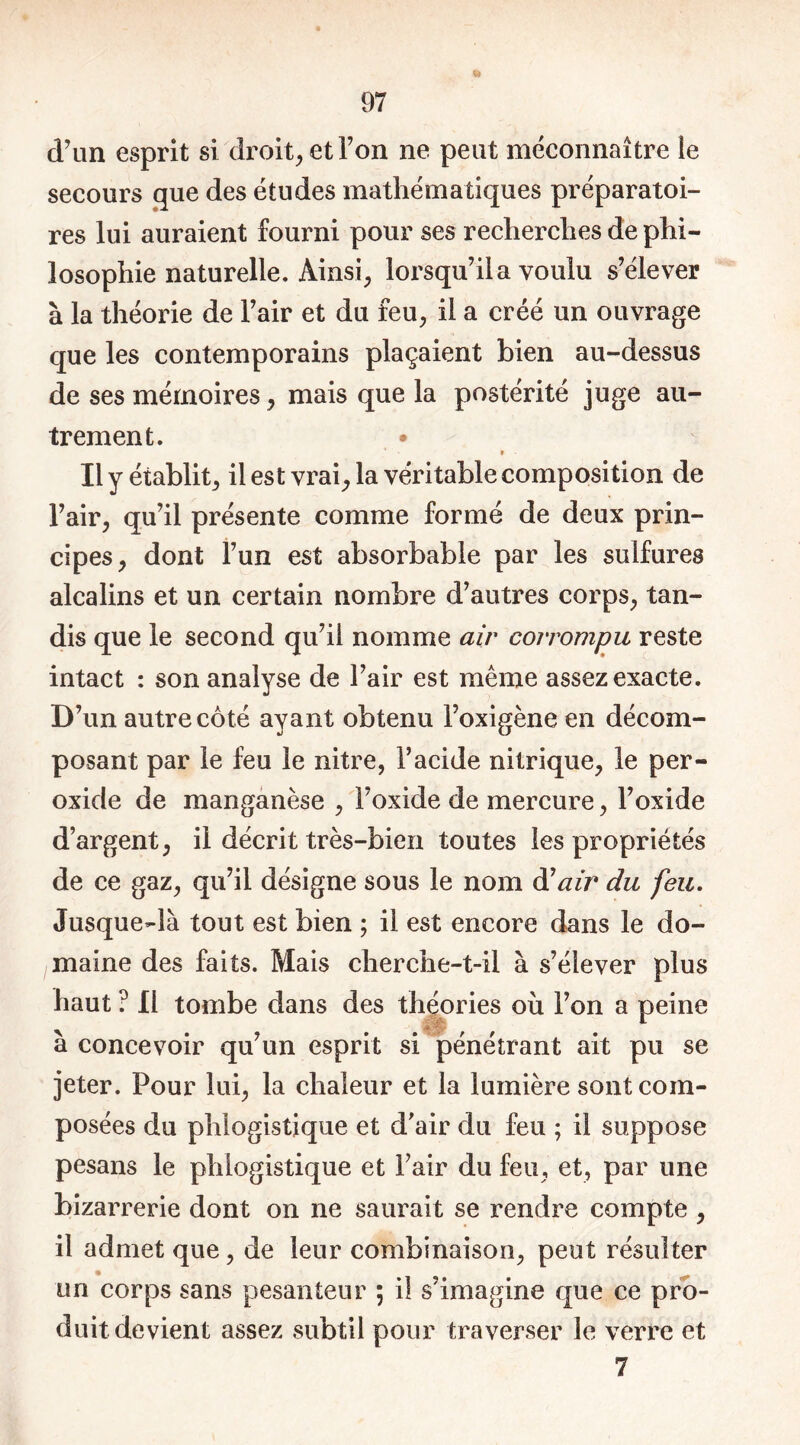 d'un esprit si droit, et Ton ne peut méconnaître le secours que des études mathématiques préparatoi- res lui auraient fourni pour ses recherches de phi- losophie naturelle. Ainsi, lorsqu’il a voulu s’élever à la théorie de l’air et du feu, il a créé un ouvrage que les contemporains plaçaient bien au-dessus de ses mémoires, mais que la postérité juge au- trement. • ’ 9 ■ Il y établit, il est vrai, la véritable composition de l’air, qu’il présente comme formé de deux prin- cipes, dont l’un est absorbable par les sulfures alcalins et un certain nombre d’autres corps, tan- dis que le second qu’il nomme air corrompu reste intact : son analyse de l’air est même assez exacte. D’un autre côté ayant obtenu l’oxigène en décom- posant par le feu le nitre, l’acide nitrique, le per- oxide de manganèse , l’oxide de mercure, l’oxide d’argent, il décrit très-bien toutes les propriétés de ce gaz, qu’il désigne sous le nom dair du feu. Jusque-là tout est bien ; il est encore dans le do- maine des faits. Mais cherche-t-il à s’élever plus haut ? Il tombe dans des théories où l’on a peine à concevoir qu’un esprit si pénétrant ait pu se jeter. Pour lui, la chaleur et la lumière sont com- posées du phlogisîique et d’air du feu ; il suppose pesans le phlogistique et l’air du feu, et, par une bizarrerie dont on ne saurait se rendre compte , il admet que, de leur combinaison, peut résulter on corps sans pesanteur ; il s’imagine que ce pro- duit devient assez subtil pour traverser le verre et 7