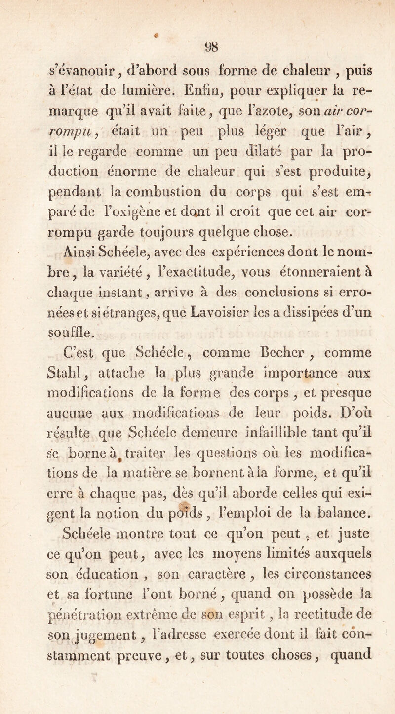 s’évanouir, d’abord sous forme de chaleur , puis à l’état de lumière. Enfin, pour expliquer la re- marque qu’il avait faite, que l’azote, sou air cor- rompu , était un peu plus léger que Fuir, il le regarde comme un peu dilaté par la pro- duction énorme de chaleur qui s’est produite, pendant la combustion du corps qui s’est em- paré de Foxigène et dont il croit que cet air cor- rompu garde toujours quelque chose. Ainsi Schéele, avec des expériences dont le nom- bre , la variété , l’exactitude, vous étonneraient à chaque instant, arrive à des conclusions si erro- nées et si étranges, que Lavoisier les a dissipées d’un souffle. C’est que Schéele, comme Beeher , comme Stahl, attache la plus grande importance aux modifications de la forme des corps , et presque aucune aux modifications de leur poids. D’où résulte que Schéele demeure infaillible tant qu’il se borne à traiter les questions où les modifica- tions de la matière se bornent à la forme, et qu’il erre à chaque pas, dès qu’il aborde celles qui exi- gent la notion du poids, l’emploi de la balance. Schéele montre tout ce qu’on peut t et juste ce qu’on peut, avec les moyens limités auxquels son éducation , son caractère , les circonstances et sa fortune Font borné, quand on possède la pénétration extrême de son esprit, la rectitude de son jugement, l'adresse exercée dont il fait con- stamment preuve, et, sur toutes choses, quand