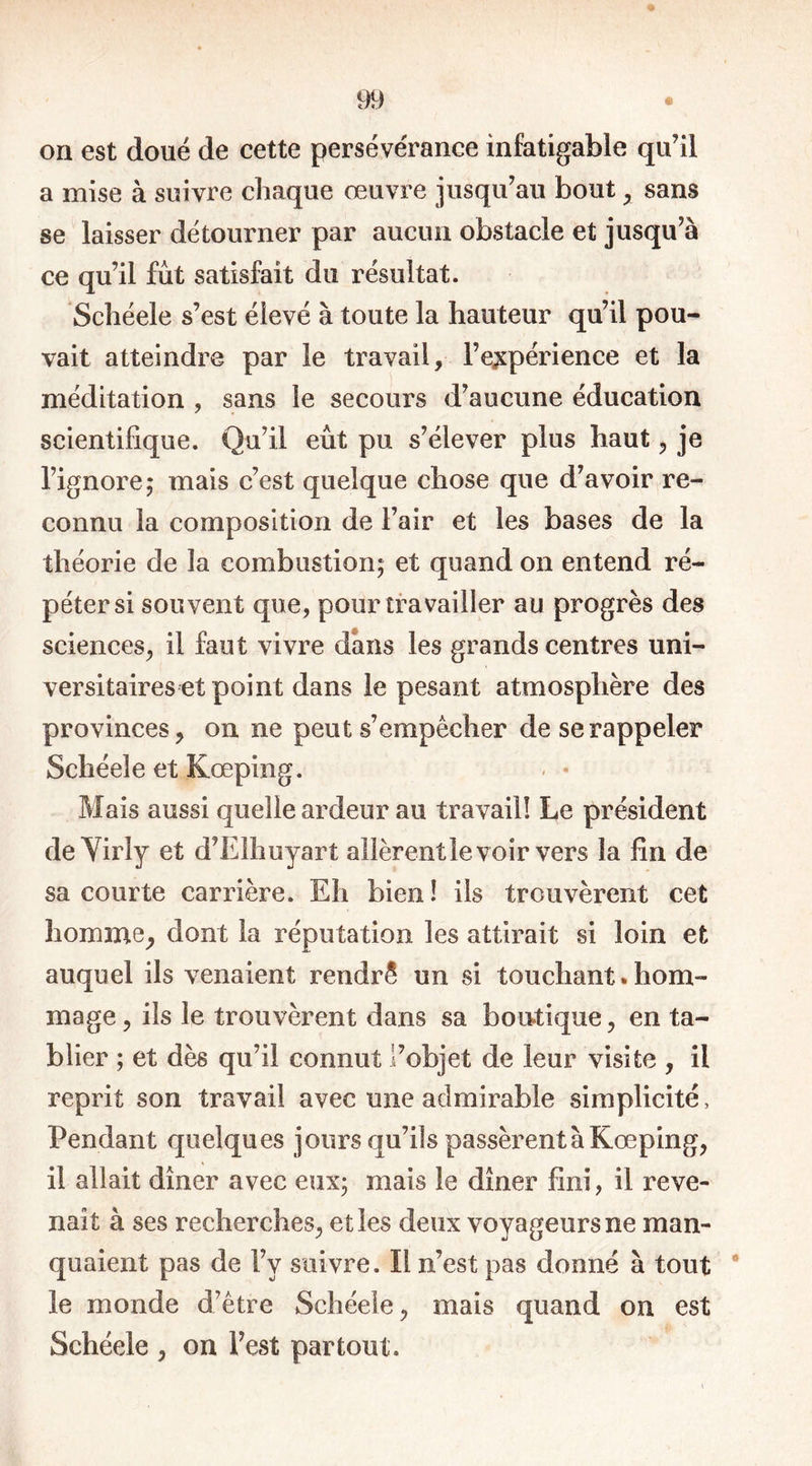 on est doué de cette persévérance infatigable qu’il a mise à suivre chaque œuvre jusqu’au bout , sans se laisser détourner par aucun obstacle et jusqu’à ce qu’il fût satisfait du résultat. Schéele s’est élevé à toute la hauteur qu’il pou- vait atteindre par le travail, l’expérience et la méditation , sans le secours d’aucune éducation scientifique. Qu’il eût pu s’élever plus haut , je l’ignore; mais c’est quelque chose que d’avoir re- connu la composition de l’air et les bases de la théorie de la combustion; et quand on entend ré- péter si souvent que, pour travailler au progrès des sciences, il faut vivre dans les grands centres uni- versitaires et point dans le pesant atmosphère des provinces, on ne peut s’empêcher de se rappeler Schéele et Kœping. < • Mais aussi quelle ardeur au travail! Le président de Viriy et d’Elhuyart allèrent le voir vers la fin de sa courte carrière. Eh bien ! ils trouvèrent cet homme, dont la réputation les attirait si loin et auquel ils venaient rendrê un si touchant*hom- mage , ils le trouvèrent dans sa boutique, en ta- blier ; et dès qu’il connut l’objet de leur visite , il reprit son travail avec une admirable simplicité, Pendant quelques jours qu’ils passèrent à Kœping, il allait dîner avec eux; mais le dîner fini, il reve- nait à ses recherches, et les deux voyageurs ne man- quaient pas de l’v suivre. Il n’est pas donné à tout le monde d’être Schéele, mais quand on est Schéele , on l’est partout.