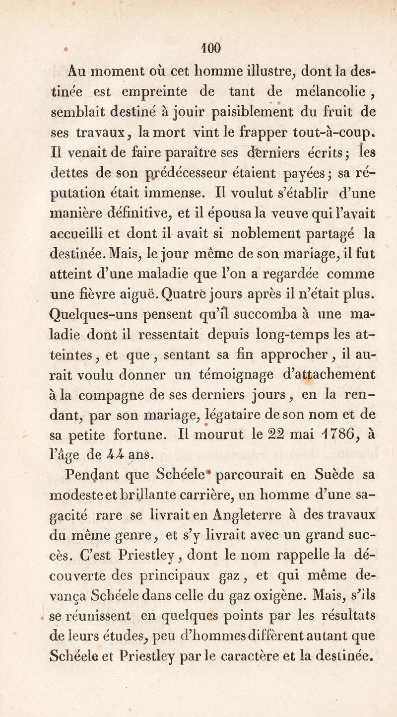 Au moment où cet homme illustre, dont la des- tinée est empreinte de tant de mélancolie , semblait destiné à jouir paisiblement du fruit de ses travaux, la mort vint le frapper tout-à-coup. ___ © Il venait de faire paraître ses derniers écrits ; les dettes de son prédécesseur étaient payées ; sa ré- putation était immense. Il voulut s’établir d’une manière définitive, et il épousa la veuve qui l’avait accueilli et dont il avait si noblement partagé la destinée. Mais, le jour même de son mariage, il fut atteint d’une maladie que l’on a regardée comme une fièvre aiguë. Quatre jours après il n’était plus. Quelques-uns pensent qu’il succomba à une ma- ladie dont il ressentait depuis long-temps les at- teintes , et que, sentant sa fin approcher, il au- rait voulu donner un témoignage d’attachement à la compagne de ses derniers jours, en la ren- dant, par son mariage, légataire de son nom et de sa petite fortune. Il mourut le 22 mai 1786, à l’âge de kk ans. Pendant que Schéele* parcourait en Suède sa modeste et brillante carrière, un homme d’une sa- gacité rare se livrait en Angleterre à des travaux du même genre, et s’y livrait avec un grand suc- cès. C’est Priestley, dont le nom rappelle la dé- couverte des principaux gaz, et qui même de- vança Schéele dans celle du gaz oxigène. Mais, sfils se réunissent en quelques points par les résultats de leurs études, peu d’hommes diffèrent autant que Schéele et Priestley parle caractère et la destinée.