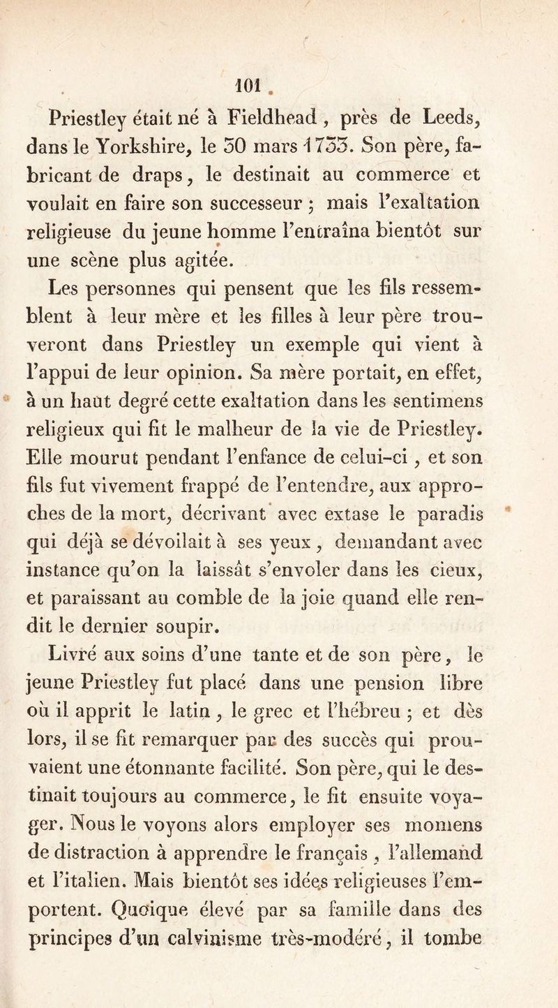 Priestley était né à Fieldhead , près de Leeds, dans le Yorkshire, le 50 mars \ 753. Son père, fa- bricant de draps, le destinait au commerce et voulait en faire son successeur ; mais l’exaltation religieuse du jeune homme Fentraîna bientôt sur une scène plus agitée. Les personnes qui pensent que les fils ressern* blent à leur mère et les filles à leur père trou- veront dans Priestley un exemple qui vient à Fappui de leur opinion. Sa mère portait, en effet, à un haut degré cette exaltation dans les sentimens religieux qui fit le malheur de la vie de Priestley. Elle mourut pendant F enfance de celui-ci, et son fils fut vivement frappé de l’entendre, aux appro- ches de la mort, décrivant avec extase le paradis qui déjà se dévoilait à ses yeux , demandant avec instance qu’on la laissât s’envoler dans les cieux, et paraissant au comble de la joie quand elle ren- dit le dernier soupir. Livré aux soins d’une tante et de son père, le jeune Priestley fut placé dans line pension libre où il apprit le latin, le grec et l’hébreu ; et dès lors, il se fit remarquer par des succès qui prou- vaient une étonnante facilité. Son père, qui le des- tinait toujours au commerce, le fit ensuite voya- ger. Nous le voyons alors employer ses momens de distraction à apprendre le français , l’allemand et l’italien. Mais bientôt ses idées religieuses l’em- portent. Quoique élevé par sa famille dans des principes d’un calvinisme très-modéré, il tombe