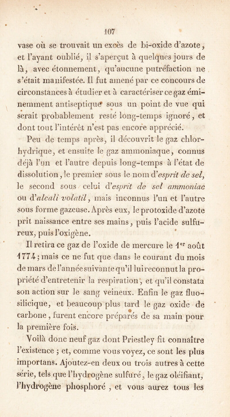 vase où se trouvait un excès de bi-oxide d’azote , et Payant oublié, il s’aperçut à quelques jours de là, avec étonnement, qu’aucune putréfaction ne s’était manifestée. Il fut amené par ce concours de circonstances à étudier et à caractériser ce gaz émi- nemment antiseptique sous un point de vue qui serait probablement resté long-temps ignoré , et dont tout l’intérêt n’est pas encore apprécié. Peu de temps après, il découvrit le gaz chlor- hydrique, et ensuite le gaz ammoniaque, connus déjà Fun et l’autre depuis long-temps à l’état de dissolution, le premier sous le nom à7esprit de sel, le second sous celui à7esprit de sel ammoniac ou à7alcali volatil, mais inconnus l’un et l’autre sous forme gazeuse. Après eux, leprotoxide d’azote prit naissance entre ses mains, puis l’acide sulfu- reux, puisFoxigène. Il retira ce gaz de l’oxide de mercure le Ier août 1774; mais ce ne fut que dans le courant du mois de mars de l’année suivante qu’il lui reconnut la pro- priété d’entretenir la respiration, et qu’il constata son action sur le sang veineux. Enfin le gaz fluo- silicique, et beaucoup plus tard le gaz oxide de carbone , furent encore préparés de sa main pour la première fois. Yoilà donc neuf gaz dont Priestley fit connaître l’existence ; et, comme vous voyez, ce sont les plus importans. Ajoùtez-en deux ou trois autres à cette série, tels que l’hydrogène sulfuré , le gaz oléifiant, l’hydrogène phosphore , et vous aurez tous les