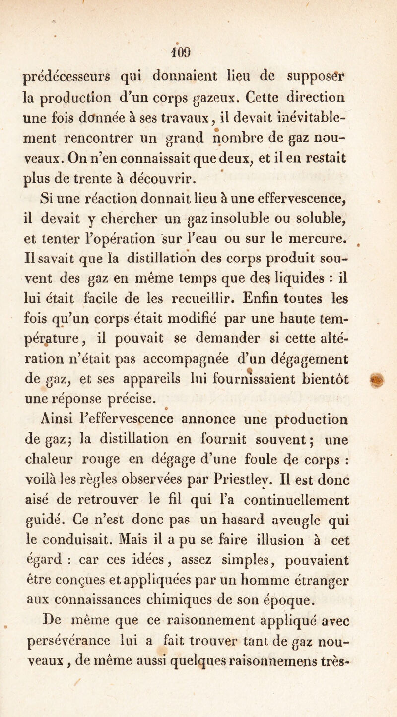 / / m prédécesseurs qui donnaient lieu de supposer la production d’un corps gazeux. Cette direction une fois donnée à ses travaux, il devait inévitable- ment rencontrer un grand nombre de gaz nou- veaux. On n’en connaissait que deux, et il en restait plus de trente à découvrir. Si une réaction donnait lieu à une effervescence, il devait y chercher un gaz insoluble ou soluble, et tenter l’opération sur Feau ou sur le mercure. Il savait que la distillation des corps produit sou- vent des gaz en même temps que des liquides : il lui était facile de les recueillir. Enfin toutes les fois qu’un corps était modifié par une haute tem- pérature , il pouvait se demander si cette alté- ration n’était pas accompagnée d’un dégagement de gaz, et ses appareils lui fournissaient bientôt m une réponse précise. Ainsi ^effervescence annonce une production de gaz; la distillation en fournit souvent; une chaleur rouge en dégage d’une foule de corps : voilà les règles observées par Priestley. IL est donc aisé de retrouver le fil qui l’a continuellement guidé. Ce n’est donc pas un hasard aveugle qui le conduisait. Mais il a pu se faire illusion à cet égard: car ces idées, assez simples, pouvaient être conçues et appliquées par un homme étranger aux connaissances chimiques de son époque. De même que ce raisonnement appliqué avec persévérance lui a fait trouver tant de gaz nou- veaux , de même aussi quelques raisonnemens très-