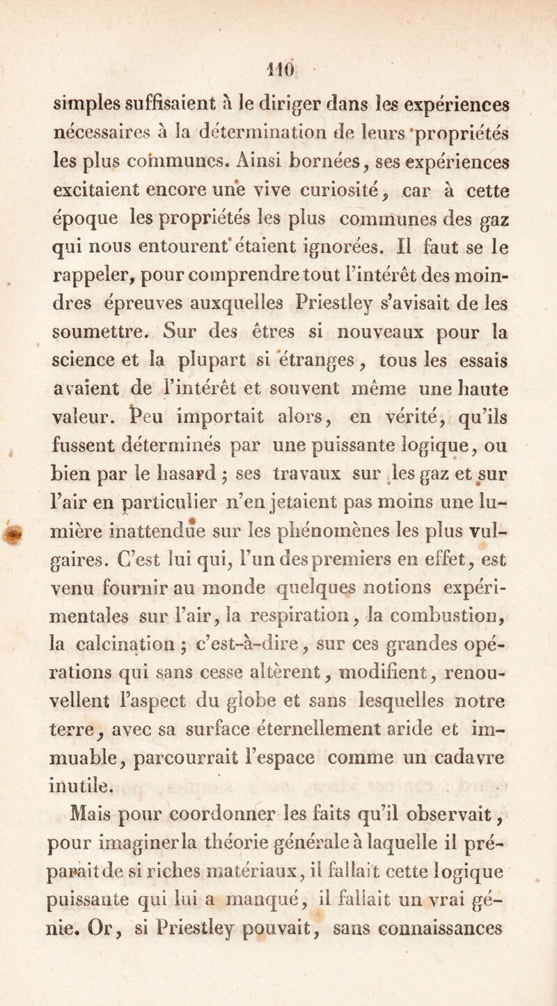 simples suffisaient à le diriger dans les expériences nécessaires à la détermination de leurs 'propriétés les plus communes. Ainsi bornées, ses expériences excitaient encore une vive curiosité, car à cette époque les propriétés les plus communes des gaz qui nous entourent” étaient ignorées. ïl faut se le rappeler, pour comprendre tout l'intérêt des moin- dres épreuves auxquelles Priestley s’avisait de les soumettre. Sur des êtres si nouveaux pour la science et la plupart si 'étranges , tous les essais avaient de l’intérêt et souvent même une haute valeur. Peu importait alors, en vérité, qu’ils fussent déterminés par une puissante logique, ou bien par le hasard ; ses travaux sur les gaz et sur Pair en particulier n’en jetaient pas moins une !u- mière inattendue sur les phénomènes les plus vul- gaires. C’est lui qui, Fun des premiers en effet, est venu fournir au monde quelques notions expéri- mentales sur l’air, la respiration, la combustion, la calcination ; c’est-à-dire, sur ces grandes opé- rations qui sans cesse altèrent, modifient, renou- vellent l’aspect du globe et sans lesquelles notre terreavec sa surface éternellement aride et im- muable, parcourrait l’espace comme un cadavre inutile. Mais pour coordonner les faits qu’il observait, pour imaginer la théorie générale à laquelle il pré- parait de si riches matériaux, il fallait cette logique puissante qui lui a manqué, il fallait un vrai gé- nie. Or, si Priestley pouvait, sans connaissances