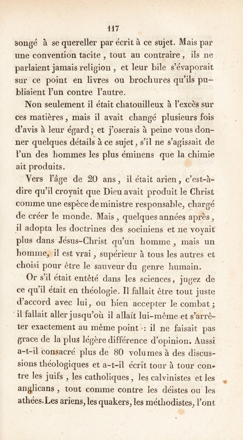 417 songé à se quereller par écrit à ce sujet. Mais par une convention tacite , tout au contraire , ils ne parlaient jamais religion , et leur bile s’évaporait sur ce point en livres ou brochures qu’ils pu- bliaient l’un contre l’autre. Non seulement il était chatouilleux à l’excès sur ces matières , mais il avait changé plusieurs fois d’avis à leur égard ; et j’oserais à peine vous don- ner quelques détails à ce sujet, s’il ne s’agissait de l’un des hommes les plus éminens que la chimie ait produits. Yers T âge de 20 ans, il était arien , c’est-à- dire qu’il croyait que Dieu avait produit le Christ comme une espèce de ministre responsable, chargé de créer le monde. Mais , quelques années après , il adopta les doctrines des sociniens et ne voyait plus dans Jésus-Christ qu’un homme , mais un homme, il est vrai, supérieur à tous les autres et choisi pour être le sauveur du genre humain. Or s’il était entêté dans les sciences, jugez de ce qu’il était en théologie. Il fallait être tout juste d’accord avec lui, ou bien accepter le combat ; il fallait aller jusqu’où il allait lui-même et s’arrê- ter exactement au même point : il ne faisait pas grâce de la plus légère différence d’opinion. Aussi a-t-il consacré plus de 80 volumes à des discus- sions théologiques et a-t-il écrit tour à tour con* tre les juifs , les catholiques, les calvinistes et les anglicans , tout comme contre les déistes ou les athées.Les ariens, les quakers, les méthodistes, Font