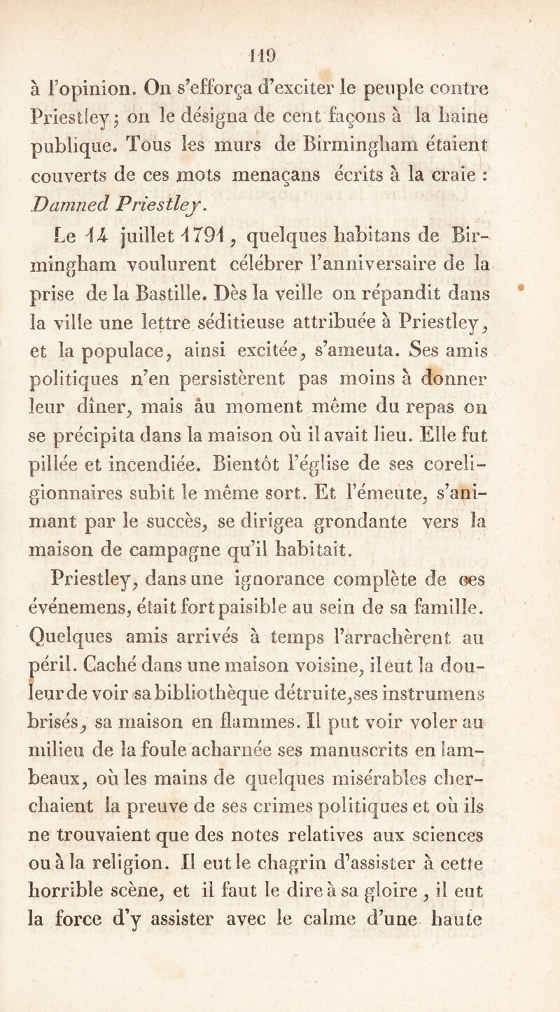 à l'opinion. On s’efforça d’exciter le peuple contre Priestley ; on le désigna de cent façons à la haine publique. Tous les murs de Birmingham étaient couverts de ces mots menaçans écrits à la craie : Damned Priestley. Le \k juillet 1791, quelques habitans de Bir- mingham voulurent célébrer l’anniversaire de la prise de la Bastille. Dès la veille on répandit dans la ville une lettré séditieuse attribuée à Priestley , et la populace, ainsi excitée, s’ameuta. Ses amis politiques n’en persistèrent pas moins à donner leur dîner, mais au moment même du repas on se précipita dans la maison ou il avait lieu. Elle fut pillée et incendiée. Bientôt l’église de ses coreli- gionnaires subit le même sort. Et l’émeute, s’ani- mant par le succès, se dirigea grondante vers la maison de campagne qu’il habitait. Priestley, dans une ignorance complète de œs événemens, était fort paisible au sein de sa famille. Quelques amis arrivés à temps l’arrachèrent au péril. Caché dans une maison voisine, il eut la dou- leur de voir sa bibliothèque détruite,ses instrumens brisés, sa maison en flammes. Il put voir voler au milieu de la foule acharnée ses manuscrits en lam- beaux, ou les mains de quelques misérables cher- chaient la preuve de ses crimes politiques et 011 ils ne trouvaient que des notes relatives aux sciences ou à la religion. Il eut le chagrin d’assister à cette horrible scène, et il faut le dire à sa gloire , il eut la force d’y assister avec le calme d’une haute